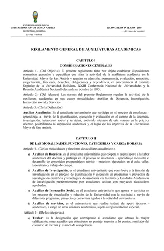 UNIVERSIDAD BOLIVIANA
UNIVERSIDAD MAYOR DE SAN ANDRES                                           II CONGRESO INTERNO - 2005
        SECRETARIA GENERAL                                                           ….¡Es hora del cambio!
           La Paz – Bolivia




                 REGLAMENTO GENERAL DE AUXILIATURAS ACADEMICAS

                                                  CAPITULO I
                                      CONSIDERACIONES GENERALES
        Artículo 1.- (Del Objetivo) El presente reglamento tiene por objeto establecer disposiciones
        normativas generales y especificas que rijan la actividad de la auxiliatura académica en la
        Universidad Mayor de San Andrés y regulan su admisión, permanencia, evaluación, remoción,
        carga horaria, funciones, derechos, obligaciones y dependencia, en concordancia al Estatuto
        Orgánico de la Universidad Boliviana, XXIII Conferencia Nacional de Universidades y la
        Reunión Académica Nacional efectuada en octubre de 1995,
        Artículo 2.- (Del Alcance) Las normas del presente Reglamento regulan la actividad de la
        auxiliatura académica en sus cuatro modalidades: Auxiliar de Docencia, Investigación,
        Interacción social y Servicios
        Artículo 3.- (De la Definición)
        Auxiliar Académico. Es el estudiante universitario que participa en el proceso de enseñanza –
        aprendizaje, a través de la planificación, ejecución y evaluación en el campo de la docencia,
        investigación, interacción social y servicios, pudiendo iniciarse de esta manera en la práctica
        docente, posibilitando la superación académica y el logro de los objetivos de la Universidad
        Mayor de San Andrés.


                                                  CAPITULO II
              DE LAS MODALIDADES, FUNCIONES, CATEGORIAS Y CARGA HORARIA
        Artículo 4.- (De las modalidades y funciones de auxiliares académicos).
            a)   Auxiliar de Docencia, es el estudiante universitario que coopera y presta apoyo a la labor
                 académica del docente y participa en el proceso de enseñanza – aprendizaje mediante el
                 desarrollo de contenidos programáticos teórico – prácticos ejecutados en el aula, taller,
                 laboratorio y trabajo de campo.
            b)   Auxiliar de Investigación, es el estudiante universitario que contribuye a la función de
                 investigación en el proceso de planificación y ejecución de programas y proyectos de
                 investigación científica y tecnológica desarrollados en Institutos y Unidades Académicas
                 de Investigación preferentemente por estudiantes tesistas con proyectos facultativos
                 aprobados.
            c)   Auxiliar de Interacción Social, es el estudiante universitario que apoya y participa en
                 los proceso de vinculación y relación de la Universidad con la sociedad a través de
                 diferentes programas, proyectos y convenios ligados a la actividad universitaria.
            d)   Auxiliar de servicios, es el universitario que realiza trabajo de apoyo técnico –
                 académico, a cargo de otras unidades académicas, sujeto a reglamentación especial.
         Artículo 5.- (De las categorías)
            a)   Titular: Es la designación que corresponde al estudiante que obtuvo la mayor
                 calificación, entre aquellos que obtuvieron un puntaje superior a 56 puntos, resultado del
                 concurso de méritos y examen de competencia.
 