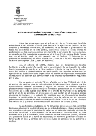 AYUNTAMIENTO
DE
BENALUP-CASAS VIEJAS
Cantera, SN-11.190
-CADIZ-
EMAIL: ayto@benalupcasasviejas.es
LINEA GRATUITA: 900-71-35-70.
REGLAMENTO ORGÁNICO DE PARTICIPACIÓN CIUDADANA
EXPOSICIÓN DE MOTIVOS
Entre las actuaciones que el artículo 9.2 de la Constitución Española
encomienda a los poderes públicos para favorecer el ejercicio en plenitud de los
derechos y libertades individuales, se contempla la de facilitar la participación de
todos los ciudadanos en la vida política, económica, cultural y social, siendo la
participación en los asuntos públicos, directamente o por medio de representantes,
un derecho de los ciudadanos otorgado por el artículo 23 de nuestra Carta Magna
que, en el ámbito local, ha sido recogido por el Capítulo IV (información y
participación ciudadanas) del Título V de la Ley 7/1985, de 2 de abril, Reguladora de
las Bases del Régimen Local (LRBRL en adelante).
Así, el artículo 69 LRBRL, dispone que las Corporaciones Locales
facilitarán la más amplia información sobre su actividad y la participación de todos
los ciudadanos en la vida local, si bien establece el límite de que tanto las formas,
como los medios y procedimientos de participación que aquellas establezcan en
ejercicio de su potestad de auto organización no podrán en ningún caso menoscabar
las facultades de decisión que corresponden a los órganos representativos regulados
por la Ley.
Por su parte, el artículo 70 bis, añadido por la Ley 57/2003, de 16 de
diciembre, de Medidas para la racionalización del Gobierno Local dispone que los
Ayuntamientos deberán establecer y regular en normas de carácter orgánico
procedimientos y órganos adecuados para la efectiva participación de los vecinos en
los asuntos de la vida pública local, tanto en el ámbito del municipio en su conjunto
como en el de los distritos, en el supuesto de que existan en el municipio dichas
divisiones territoriales; y el artículo 72 establece que las Corporaciones Locales
impulsan la participación de las asociaciones para la defensa de los intereses
generales o sectoriales de los vecinos en la gestión de la Corporación en los términos
del artículo 69.2, pudiendo a tales efectos ser declaradas de utilidad pública.
La participación ciudadana se ha convertido así en uno de los elementos
básicos en el gobierno y administración de las entidades locales, y los Ayuntamientos
son conscientes de que la participación debe ser un principio inspirador de toda la
actuación municipal, y complemento de la democracia representativa, en una
sociedad en la que el ciudadano, como miembro de una comunidad política, reclama
una presencia activa en la toma de decisiones; en definitiva, participar consiste en
tomar parte en algo, y sentirse parte de una ciudad es participar en su gobierno y
gestión.
 