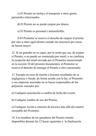 c) El Premio no incluye el transporte u otros gastos
personales relacionados.
d) El Premio no se puede canjear por dinero.
e) El Premio es personal e intransferible.
f) El Promotor se reserva el derecho de canjear el premio
por otro u otros equivalentes cuando sea necesario por causa
de fuerza mayor.
12. Si un ganador no es capaz, por la razón que sea, de aceptar
el Premio, o no puede ser contactado por email, o no confirma
la recepción del email enviado por el Promotor (mencionado
en la sección 10 del presente documento), el Promotor se
reserva el derecho de entregar el Premio a otro concursante.
13. Excepto en caso de muerte o lesiones resultantes de su
negligencia o fraude, de forma acorde con la ley, el Promotor
y sus empresas asociadas no se hacen responsables de los
perjuicios causados por:
a) Cualquier cancelación o cambio de fecha del evento.
b) Cualquier cambio de uso del Premio.
c) Cualquier acción u omisión de terceros más allá del control
razonable del Promotor.
14. Los nombres de los ganadores del Premio estarán
disponibles durante las 12 horas siguientes a la finalización
 