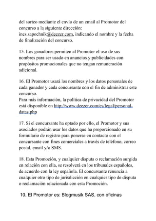 del sorteo mediante el envío de un email al Promotor del
concurso a la siguiente dirección:
ines.sapochnik@deezer.com, indicando el nombre y la fecha
de finalización del concurso.
15. Los ganadores permiten al Promotor el uso de sus
nombres para ser usado en anuncios y publicidades con
propósitos promocionales que no tengan remuneración
adicional.
16. El Promotor usará los nombres y los datos personales de
cada ganador y cada concursante con el fin de administrar este
concurso.
Para más información, la política de privacidad del Promotor
está disponible en http://www.deezer.com/es/legal/personal-
datas.php
17. Si el concursante ha optado por ello, el Promotor y sus
asociados podrán usar los datos que ha proporcionado en su
formulario de registro para ponerse en contacto con el
concursante con fines comerciales a través de teléfono, correo
postal, email y/o SMS.
18. Esta Promoción, y cualquier disputa o reclamación surgida
en relación con ella, se resolverá en los tribunales españoles,
de acuerdo con la ley española. El concursante renuncia a
cualquier otro tipo de jurisdicción en cualquier tipo de disputa
o reclamación relacionada con esta Promoción.
10. El Promotor es: Blogmusik SAS, con oficinas
 