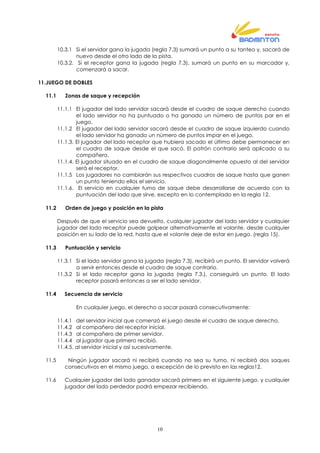 10
10.3.1 Si el servidor gana la jugada (regla 7.3) sumará un punto a su tanteo y, sacará de
nuevo desde el otro lado de la pista.
10.3.2. Si el receptor gana la jugada (regla 7.3), sumará un punto en su marcador y,
comenzará a sacar.
11.JUEGO DE DOBLES
11.1 Zonas de saque y recepción
11.1.1 El jugador del lado servidor sacará desde el cuadro de saque derecho cuando
el lado servidor no ha puntuado o ha ganado un número de puntos par en el
juego.
11.1.2 El jugador del lado servidor sacará desde el cuadro de saque izquierdo cuando
el lado servidor ha ganado un número de puntos impar en el juego.
11.1.3. El jugador del lado receptor que hubiera sacado el último debe permanecer en
el cuadro de saque desde el que sacó. El patrón contrario será aplicado a su
compañero.
11.1.4. El jugador situado en el cuadro de saque diagonalmente opuesto al del servidor
será el receptor.
11.1.5 Los jugadores no cambiarán sus respectivos cuadros de saque hasta que ganen
un punto teniendo ellos el servicio.
11.1.6. El servicio en cualquier turno de saque debe desarrollarse de acuerdo con la
puntuación del lado que sirve, excepto en lo contemplado en la regla 12.
11.2 Orden de juego y posición en la pista
Después de que el servicio sea devuelto, cualquier jugador del lado servidor y cualquier
jugador del lado receptor puede golpear alternativamente el volante, desde cualquier
posición en su lado de la red, hasta que el volante deje de estar en juego. (regla 15).
11.3 Puntuación y servicio
11.3.1 Si el lado servidor gana la jugada (regla 7.3), recibirá un punto. El servidor volverá
a servir entonces desde el cuadro de saque contrario.
11.3.2 Si el lado receptor gana la jugada (regla 7.3.), conseguirá un punto. El lado
receptor pasará entonces a ser el lado servidor.
11.4 Secuencia de servicio
En cualquier juego, el derecho a sacar pasará consecutivamente:
11.4.1 del servidor inicial que comenzó el juego desde el cuadro de saque derecho.
11.4.2 al compañero del receptor inicial.
11.4.3 al compañero de primer servidor.
11.4.4 al jugador que primero recibió.
11.4.5. al servidor inicial y así sucesivamente.
11.5 Ningún jugador sacará ni recibirá cuando no sea su turno, ni recibirá dos saques
consecutivos en el mismo juego, a excepción de lo previsto en las reglas12.
11.6 Cualquier jugador del lado ganador sacará primero en el siguiente juego, y cualquier
jugador del lado perdedor podrá empezar recibiendo.
 
