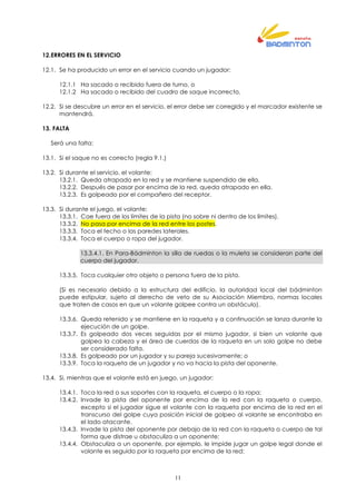 11
12.ERRORES EN EL SERVICIO
12.1. Se ha producido un error en el servicio cuando un jugador:
12.1.1 Ha sacado o recibido fuera de turno, o
12.1.2 Ha sacado o recibido del cuadro de saque incorrecto,
12.2. Si se descubre un error en el servicio, el error debe ser corregido y el marcador existente se
mantendrá.
13. FALTA
Será una falta:
13.1. Si el saque no es correcto (regla 9.1.)
13.2. Si durante el servicio, el volante:
13.2.1. Queda atrapado en la red y se mantiene suspendido de ella.
13.2.2. Después de pasar por encima de la red, queda atrapado en ella.
13.2.3. Es golpeado por el compañero del receptor.
13.3. Si durante el juego, el volante:
13.3.1. Cae fuera de los límites de la pista (no sobre ni dentro de los límites).
13.3.2. No pasa por encima de la red entre los postes.
13.3.3. Toca el techo o las paredes laterales.
13.3.4. Toca el cuerpo o ropa del jugador.
13.3.4.1. En Para-Bádminton la silla de ruedas o la muleta se consideran parte del
cuerpo del jugador.
13.3.5. Toca cualquier otro objeto o persona fuera de la pista.
(Si es necesario debido a la estructura del edificio, la autoridad local del bádminton
puede estipular, sujeto al derecho de veto de su Asociación Miembro, normas locales
que traten de casos en que un volante golpee contra un obstáculo).
13.3.6. Queda retenido y se mantiene en la raqueta y a continuación se lanza durante la
ejecución de un golpe.
13.3.7. Es golpeado dos veces seguidas por el mismo jugador, si bien un volante que
golpea la cabeza y el área de cuerdas de la raqueta en un solo golpe no debe
ser considerado falta.
13.3.8. Es golpeado por un jugador y su pareja sucesivamente; o
13.3.9. Toca la raqueta de un jugador y no va hacia la pista del oponente.
13.4. Si, mientras que el volante está en juego, un jugador:
13.4.1. Toca la red o sus soportes con la raqueta, el cuerpo o la ropa;
13.4.2. Invade la pista del oponente por encima de la red con la raqueta o cuerpo,
excepto si el jugador sigue el volante con la raqueta por encima de la red en el
transcurso del golpe cuya posición inicial de golpeo al volante se encontraba en
el lado atacante.
13.4.3. Invade la pista del oponente por debajo de la red con la raqueta o cuerpo de tal
forma que distrae u obstaculiza a un oponente;
13.4.4. Obstaculiza a un oponente, por ejemplo, le impide jugar un golpe legal donde el
volante es seguido por la raqueta por encima de la red;
 