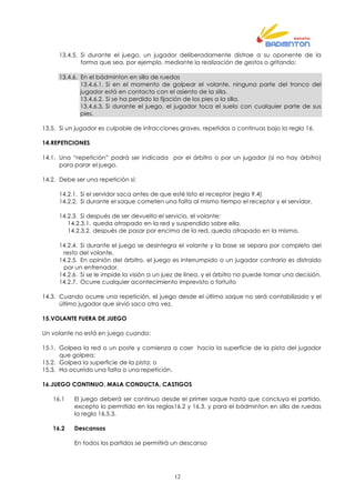 12
13.4.5. Si durante el juego, un jugador deliberadamente distrae a su oponente de la
forma que sea, por ejemplo, mediante la realización de gestos o gritando;
13.4.6. En el bádminton en silla de ruedas
13.4.6.1. Si en el momento de golpear el volante, ninguna parte del tronco del
jugador está en contacto con el asiento de la silla.
13.4.6.2. Si se ha perdido la fijación de los pies a la silla.
13.4.6.3. Si durante el juego, el jugador toca el suelo con cualquier parte de sus
pies.
13.5. Si un jugador es culpable de infracciones graves, repetidas o continuas bajo la regla 16.
14.REPETICIONES
14.1. Una “repetición” podrá ser indicada por el árbitro o por un jugador (si no hay árbitro)
para parar el juego.
14.2. Debe ser una repetición si:
14.2.1. Si el servidor saca antes de que esté listo el receptor (regla 9.4)
14.2.2. Si durante el saque cometen una falta al mismo tiempo el receptor y el servidor,
14.2.3. Si después de ser devuelto el servicio, el volante:
14.2.3.1. queda atrapado en la red y suspendido sobre ella,
14.2.3.2. después de pasar por encima de la red, queda atrapado en la misma,
14.2.4. Si durante el juego se desintegra el volante y la base se separa por completo del
resto del volante,
14.2.5. En opinión del árbitro, el juego es interrumpido o un jugador contrario es distraído
por un entrenador.
14.2.6. Si se le impide la visión a un juez de línea, y el árbitro no puede tomar una decisión.
14.2.7. Ocurre cualquier acontecimiento imprevisto o fortuito
14.3. Cuando ocurre una repetición, el juego desde el último saque no será contabilizado y el
último jugador que sirvió saca otra vez.
15.VOLANTE FUERA DE JUEGO
Un volante no está en juego cuando:
15.1. Golpea la red o un poste y comienza a caer hacia la superficie de la pista del jugador
que golpea;
15.2. Golpea la superficie de la pista; o
15.3. Ha ocurrido una falta o una repetición.
16.JUEGO CONTINUO, MALA CONDUCTA, CASTIGOS
16.1 El juego deberá ser continuo desde el primer saque hasta que concluya el partido,
excepto lo permitido en las reglas16.2 y 16.3. y para el bádminton en silla de ruedas
la regla 16.5.3.
16.2 Descansos
En todos los partidos se permitirá un descanso
 