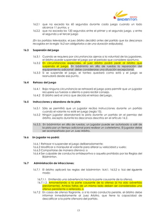 13
16.2.1 que no exceda los 60 segundos durante cada juego cuando un lado
alcance 11 puntos, y
16.2.2 que no exceda los 120 segundos entre el primer y el segundo juego, y entre
el segundo y el tercer juego
(En los partidos televisados, el juez árbitro decidirá antes del partido que los descansos
recogidos en la regla 16.2 son obligatorios o de una duración estipulada).
16.3 Suspensión del juego
16.3.1 Cuando se requiera por circunstancias ajenas a la voluntad de los jugadores,
el árbitro puede suspender el juego por el periodo que considere oportuno.
16.3.2 En circunstancias especiales, el juez árbitro podrá pedir al árbitro que
suspenda el juego. En bádminto en silla de ruedas la reparación del
equipamiento adicional debe considerarse una situación excepcional.
16.3.3 Si se suspende el juego, el tanteo quedará como está y el juego se
reanudará desde ese punto.
16.4 Retraso del juego
16.4.1 Bajo ninguna circunstancia se retrasará el juego para permitir que un jugador
recupere sus fuerzas o aliento o para recibir consejo.
16.4.2 El árbitro será el único que decida el retraso del juego.
16.5 Instrucciones y abandono de la pista
16.5.1 Sólo se permitirá que un jugador reciba instrucciones durante un partido
cuando el volante no esté en juego (regla 15).
16.5.2 Ningún jugador abandonará la pista durante un partido sin el permiso del
árbitro, excepto durante los descansos descritos en el artículo 16.2.
16.5.3. En bádminton en silla de ruedas, un jugador puede ser autorizado a salir de
la pista por un tiempo adicional para realizar un cateterismo. El jugador debe
ser acompañado por un Juez Arbitro.
16.6 Un jugador no podrá:
16.6.1 Retrasar ni suspender el juego deliberadamente;
16.6.2 Modificar o manipular el volante para alterar su velocidad y vuelo;
16.6.3 Comportarse de manera ofensiva; o
16.6.4 Ser culpable de conducta antideportiva o aquello prohibido por las Reglas del
Bádminton.
16.7 Administración de infracciones:
16.7.1 El árbitro aplicará las reglas del bádminton 16.4.1, 16.5.2 o 16.6 del siguiente
modo:
16.7.1.1. Emitiendo una advertencia hacia la parte causante de la ofensa,
16.7.1.2. Amonestando a la parte causante de la ofensa (si ha sido advertida
previamente). Ambas faltas de un mismo lado deben ser consideradas una
ofensa persistente o reiterada, o
16.7.2 En casos de ofensa flagrante, o si la mala conducta persiste, el árbitro debe
informar inmediatamente al Juez Árbitro, que tiene la capacidad de
descalificar a la parte ofensora del partido.
 