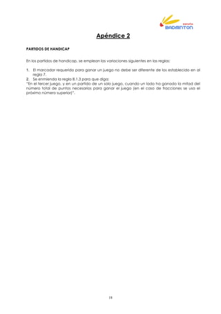 18
Apéndice 2
PARTIDOS DE HANDICAP
En los partidos de handicap, se emplean las variaciones siguientes en las reglas:
1. El marcador requerido para ganar un juego no debe ser diferente de los establecido en al
regla 7.
2. Se enmienda la regla 8.1.3 para que diga:
“En el tercer juego, y en un partido de un solo juego, cuando un lado ha ganado la mitad del
número total de puntos necesarios para ganar el juego (en el caso de fracciones se usa el
próximo número superior)”.
 