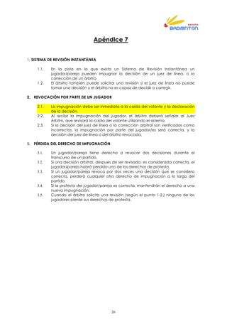 26
Apéndice 7
1. SISTEMA DE REVISIÓN INSTANTÁNEA
1.1. En la pista en la que exista un Sistema de Revisión Instantánea un
jugador/pareja pueden impugnar la decisión de un juez de línea, o la
corrección de un árbitro.
1.2. El árbitro también puede solicitar una revisión si el juez de línea no puede
tomar una decisión y el árbitro no es capaz de decidir o corregir.
2. REVOCACIÓN POR PARTE DE UN JUGADOR
2.1. La impugnación debe ser inmediata a la caída del volante y la declaración
de la decisión.
2.2. Al recibir la impugnación del jugador, el árbitro deberá señalar al Juez
Arbitro, que revisará la caída del volante utilizando el sistema.
2.3. Si la decisión del juez de línea o la corrección arbitral son verificadas como
incorrectas, la impugnación por parte del jugador/es será correcta, y la
decisión del juez de línea o del árbitro revocada.
3. PÉRDIDA DEL DERECHO DE IMPUGNACIÓN
3.1. Un jugador/pareja tiene derecho a revocar dos decisiones durante el
transcurso de un partido.
3.2. Si una decisión arbitral, después de ser revisada, es considerada correcta, el
jugador/pareja habrá perdido uno de los derechos de protesta.
3.3. Si un jugador/pareja revoca por dos veces una decisión que se considera
correcta, perderá cualquier otro derecho de impugnación a lo largo del
partido.
3.4. Si la protesta del jugador/pareja es correcta, mantendrán el derecho a una
nueva impugnación.
3.5. Cuando el árbitro solicita una revisión (según el punto 1.2.) ninguno de los
jugadores pierde sus derechos de protesta.
 