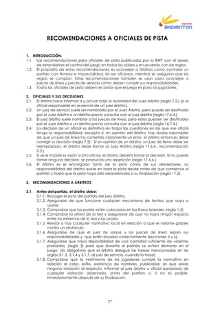 27
RECOMENDACIONES A OFICIALES DE PISTA
1. INTRODUCCIÓN.
1.1. Las recomendaciones para oficiales de pista publicadas por la BWF con el deseo
de estandarizar el control del juego en todos los países y en acuerdo con las reglas.
1.2. El propósito de estas recomendaciones es aconsejar a árbitros como controlar un
partido con firmeza e imparcialidad, sin ser oficiosos, mientras se aseguran que las
reglas se cumplan. Estas recomendaciones también se usan para aconsejar a
jueces de línea y jueces de servicio cómo deben cumplir sus responsabilidades.
1.3. Todos los oficiales de pista deben recordar que el juego es para los jugadores.
2. OFICIALES Y SUS DECISIONES
2.1. El árbitro hace informar a y actuar bajo la autoridad del Juez Arbitro (regla 7.2.) (o el
oficial responsable en ausencia de un juez árbitro).
2.2. Un juez de servicio suele ser nombrado por el Juez Árbitro, pero puede ser destituido
por el Juez Arbitro o un árbitro previa consulta con el juez árbitro (regla 17.6.4.)
2.3. El juez árbitro suele nombrar a los jueces de línea, pero estos pueden ser destituidos
por el Juez Arbitro o un árbitro previa consulta con el juez árbitro (regla 16.7.4.)
2.4. La decisión de un oficial es definitiva en todas las cuestiones en las que ese oficial
tenga la responsabilidad, excepto si, en opinión del árbitro, hay dudas razonables
de que un juez de línea ha cometido claramente un error, el árbitro entonces debe
corregir su decisión (regla 7.5). Si en opinión de un árbitro, un juez de liena debe ser
reemplazado, el árbitro debe llamar al Juez Arbitro (regla 17.6.4., recomendación
2.3.)
2.5. Si se le impide la visión a otro oficial, el árbitro deberá tomar la decisión. Si no puede
tomar ninguna decisión, se producirá una repetición (regla 17.6.6.)
2.6. El árbitro es el encargado tanto de la pista como de sus alrededores. La
responsabilidad del árbitro existe en toda la pista desde antes de que comience el
partido y hasta que la pista haya sido abandonada a su finalización (regla 17.2).
3. RECOMENDACIONES A ÁRBITROS
3.1. Antes del partido, el árbitro debe:
3.1.1. Recoger el acta del partido del juez árbitro.
3.1.2. Asegurarse de que funcione cualquier mecanismo de tanteo que vaya a
usarse.
3.1.3. Comprobar que los postes estén colocados en las líneas laterales (regla 1.5)
3.1.4. Comprobar la altura de la red y asegurarse de que no haya ningún espacio
entre los extremos de la red y los postes.
3.1.5. Revisar si hay cualquier normativa local en relación a que el volante golpee
contra un obstáculo.
3.1.6. Asegurarse de que el juez de saque y los jueces de línea sepan sus
responsabilidades y que estén situados correctamente (secciones 5 y 6).
3.1.7. Asegurarse que haya disponibilidad de una cantidad suficiente de volantes
probados, (regla 3) para que durante el partido se eviten demoras en el
juego. (Es obligatorio que el árbitro delegue las tareas mencionadas en las
reglas 3.1.3, 3.1.4 y 3.1.7. al juez de servicio, cuando lo haya)
3.1.8. Comprobar que la vestimenta de los jugadores cumple la normativa en
relación al color, estilo, existencia de nombres, publicidad, sin que existe
ninguna violación al respecto. Informar al juez árbitro u oficial apropiado de
cualquier violación observada, antes del partido o, si no es posible,
inmediatamente después de su finalización.
 