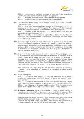 29
3.3.3.1. Indicar que un partido o un juego va a dar comienzo; después de
un intervalo; o tras cambiar de lado de pista los jugadores.
3.3.3.2. Indicar la reanudación del juego después de una parada.
3.3.3.3. Indicar a los jugadores que deben continuar jugando.
3.3.4. La indicación “Falta” debe ser declarada siempre que ocurra una falta,
excepto cuando:
3.3.4.1. Una “falta” es declarada por juez de servicio (reglas 9.1. y 13.1.) y,
debe de ser nombrada por el árbitro como “falta de servicio”. El árbitro debe
nombrar la falta del receptor si ocurriera como “falta de recepción”.
3.3.4.2. Una falta ocurre bajo las regla 13.3.1 y es suficiente con la señal del
juez de línea (Recomendación 6.2); y
3.3.4.3. Las faltas ocurridas sobre las reglas 13.2.1., 13.2.2., 13.3.2. y 13.3.3. en
cuyo caso sólo serán declaradas si precisan de clarificación por parte de los
jugadores o espectadores.
3.3.5. En cada juego, cuando un lado alcance los 11 puntos (o cualquier otra
puntuación apropiada según el Apéndice 3) , declarar “cambio de servicio”,
si es necesario, seguiro del tanteo y de la palabra “descanso”, a pesar de los
aplausos. Esto constituye el comienzo del intervalo establecido en la regla
16.2. Durante este intervalo el juez de servicio debe asegurarse de comprobar
si la pista necesita ser limpiada.
3.3.6. En el intervalo de descanso, cuando un lado alcance 11 puntos (regla 16.2.1.
o la punturación que coresponda según el Apéndice 3), después de que
hallan pasado 40 segundos declarar: “(pista.....) 20 segundos” y repetir la
llamada. En el intervalo entre primero y segundo y, segundo y tercer juego
cada lado debe cambiarse de pista y los jugadores podrán recibir a no más
personas de dos personas en pista. Estas personas deberán abandonar la
pista cuando el árbitro declare “(pista....) 20 segundos” y repita la llamada.
Para comenzar el juego después del descanso, declarar el tanteo y
“jueguen”. Si los jugadores no reclaman el descanso, el juego puede
continuar.
3.3.7. Juego prolongado:
3.3.7.1. Cuando un lado llega a 20, declarar solamente en la primera
ocasión en cada juego: “punto de juego” o “punto de partido”, según
corresponda.
3.3.7.2. Cuando un lado alcance los 29 puntos, declarar en cada juego y
para cada lado, “punto de juego” o “punto de partido”, según corresponda.
3.3.7.3. Las indicaciones de los puntos 3.3.7.1. y 3.3.7.2. irán inmediatamente
detrás del marcador del servidor y seguidas del marcador del receptor.
3.3.8. Al final de cada juego, siempre debe declarar “juego” inmediatamente de
haberse conseguido el último punto, sin hacer caso de los aplausos. Esto
constituirá el principio de cualquier descanso permitido bajo la regla 16.2.2.
Después del primer juego declarar: Primer juego ganado por (nombre/es y
apellido de jugador/es o equipo en prueba de equipos)…. (tanteo).
Después del segundo juego: “Segundo juego ganado por (nombre/es y
apellido de jugador/e, o equipo en prueba de equipos)….(tanteo)”.
 