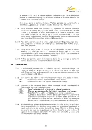 30
Al final de cada juego, el juez de servicio, cuando lo haya, debe asegurarse
de que la mopa sea pasada por la pista y, colocar, si procede, la señal de
intervalo en el centro de la pista.
Si un juego gana el partido, declarar: “Partido ganado por …(nombre/es y
apellido de jugador/e, o equipo en prueba de equipos)… (tanteos)”.
3.3.9. En los intervalos entre sets, pasados 100 segundos las personas deberán
abandonar la pista y, los jugadores volver a ella cuando el árbitro declare
“(pista....) 20 segundos” y repita la llamada. En el intervalo entre sets cada
lado debe cambiarse de pista y los jugadores podrán recibir a no más
personas de dos personas en pista. Estas personas deberán abandonar la
pista cuando el árbitro declare “(pista....) 20 segundos”.
3.3.10. Para comenzar el segundo o tercer juego, declarar: “Segundo juego, cero-
cero, jueguen”. Si hubiera un tercer juego, comenzar con “úlitmo juego,
cero-cero, jueguen”.
3.3.11. En el tercer juego, o en un partido de un solo juego, declara el tanteo
seguido por “cambien de lado”, cuando el tanteo del jugador más
aventajado llega a 11, según sea apropiado (regla 8.1.3). Para reanudar el
partido después del cambio, declarar “jueguen”.
3.3.12. Al final del partido, bajar de inmediato de la silla y entregar el acta del
partico debidamente cumplimentada al juez árbitro.
3.4. Jueces de línea
3.4.1. El árbitro debe siempre mirar a los jueces de línea cuando el volante cae
cerca de una línea, y siempre cuando el volante cae fuera, por lejos que
esté. El juez de línea será responsable de tomar una decisión, excepto en la
recomendación 3.4.2. ó 3.4..4
3.4.2. Si en opinión del árbitro se ha cometido claramente un error, debe declarar:
3.4.2.1. “Corrección, dentro” si el volante ha caído dentro
3.4.2.2. “Corrección, fuera” si el volante ha salido del campo.
3.4.3. En ausencia de jueces de línea o si éste no puede decidir con claridad, el
árbitro debe declarar inmediatamente:
3.4.3.1. “Fuera” antes de decir el tanteo, si el volante ha salido; o
3.4.3.2. El tanteo que corresponda, si el volante ha entrado en el campo;
3.4.3.3. “Repetición” si el árbitro tampoco puede tomar una decisión.
Cuando se disponde de sistema de revisión instantánea, solicitar la
intervención del oficial designado. El árbitro debe pronunicar “el
juez de línea no puede decidir”, elevando la mano izquierda por
encima de la cabeza e indicando hacia la línea que corresponda.
3.4.4. Si la decisión de un juez de línea (recomendación 6.2 ó 6..3) o de un árbitro
(recomendación 3.4.2. ó 3.4.3) son reclamadas por un jugador/pareja/país a
través del sistema de revisión instantánea (regla 17.5.2.), el árbitro debe
asegurarse de que ese jugador/pareja tiene derecho a una revisión. El
jugador debe delcarar claramente “reclamación” al árbitro y hacer una
señal aclaratoria elevando el brazo.
 