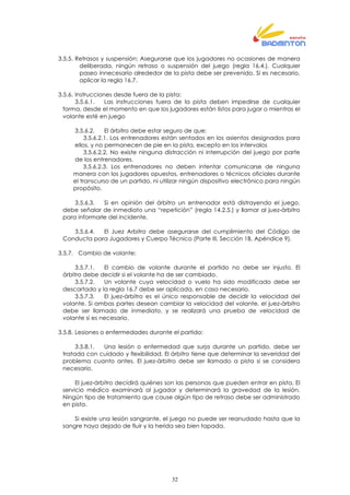 32
3.5.5. Retrasos y suspensión: Asegurarse que los jugadores no ocasiones de manera
deliberada, ningún retraso o suspensión del juego (regla 16.4.). Cualquier
paseo innecesario alrededor de la pista debe ser prevenido. Si es necesario,
aplicar la regla 16.7.
3.5.6. Instrucciones desde fuera de la pista:
3.5.6.1. Las instrucciones fuera de la pista deben impedirse de cualquier
forma, desde el momento en que los jugadores están listos para jugar o mientras el
volante esté en juego
3.5.6.2. El árbitro debe estar seguro de que:
3.5.6.2.1. Los entrenadores están sentados en los asientos designados para
ellos, y no permanecen de pie en la pista, excepto en los intervalos
3.5.6.2.2. No existe ninguna distracción ni interrupción del juego por parte
de los entrenadores.
3.5.6.2.3. Los entrenadores no deben intentar comunicarse de ninguna
manera con los jugadores opuestos, entrenadores o técnicos oficiales durante
el transcurso de un partido, ni utilizar ningún dispositivo electrónico para ningún
propósito.
3.5.6.3. Si en opinión del árbitro un entrenador está distrayendo el juego,
debe señalar de inmediato una “repetición” (regla 14.2.5.) y llamar al juez-árbitro
para informarle del incidente.
3.5.6.4. El Juez Arbitro debe asegurarse del cumplimiento del Código de
Conducta para Jugadores y Cuerpo Técnico (Parte III, Sección 1B, Apéndice 9).
3.5.7. Cambio de volante:
3.5.7.1. El cambio de volante durante el partido no debe ser injusto. El
árbitro debe decidir si el volante ha de ser cambiado.
3.5.7.2. Un volante cuya velocidad o vuelo ha sido modificado debe ser
descartado y la regla 16.7 debe ser aplicada, en caso necesario.
3.5.7.3. El juez-árbitro es el único responsable de decidir la velocidad del
volante. Si ambas partes desean cambiar la velocidad del volante, el juez-árbitro
debe ser llamado de inmediato, y se realizará una prueba de velocidad de
volante si es necesario.
3.5.8. Lesiones o enfermedades durante el partido:
3.5.8.1. Una lesión o enfermedad que surja durante un partido, debe ser
tratada con cuidado y flexibilidad. El árbitro tiene que determinar la severidad del
problema cuanto antes. El juez-árbitro debe ser llamado a pista si se considera
necesario.
El juez-árbitro decidirá quiénes son las personas que pueden entrar en pista. El
servicio médico examinará al jugador y determinará la gravedad de la lesión.
Ningún tipo de tratamiento que cause algún tipo de retraso debe ser administrado
en pista.
Si existe una lesión sangrante, el juego no puede ser reanudado hasta que la
sangre haya dejado de fluir y la herida sea bien tapada.
 