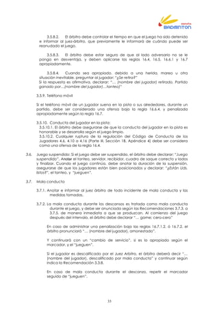 33
3.5.8.2. El árbitro debe controlar el tiempo en que el juego ha sido detenido
e informar al juez-árbitro, que previamente le informará de cuándo puede ser
reanudado el juego.
3.5.8.3. El árbitro debe estar seguro de que al lado adversario no se le
ponga en desventaja, y deben aplicarse las reglas 16.4, 16.5, 16.6.1 y 16.7
apropiadamente.
3.5.8.4. Cuando sea apropiado, debido a una herida, mareo u otra
situación inevitable, preguntar al jugador: “¿Se retira?”
Si la respuesta es afirmativa, declarar: “… (nombre del jugador) retirado, Partido
ganado por…(nombre del jugador)…tanteo)”
3.5.9. Teléfono móvil
Si el teléfono móvil de un jugador suena en la pista o sus alrededores, durante un
partido, debe ser considerado una ofensa bajo la regla 16.6.4. y penalizada
apropiadamente según la regla 16.7.
3.5.10. Conducta del jugador en la pista:
3.5.10.1. El árbitro debe asegurarse de que la conducta del jugador en la pista es
honorable y se desarrolla según el juego limpio.
3.5.10.2. Cualquier ruptura de la regulación del Código de Conducta de los
Jugadores 4.6, 4.10 a 4.16 (Parte III, Sección 1B, Apéndice 4) debe ser considera
como una ofensa de la regla 16.4.
3.6. Juego suspendido: Si el juego debe ser suspendido, el árbitro debe declarar: “Juego
suspendido”. Anotar el tanteo, servidor, recibidor, cuadro de saque correcto y lados
y finalizar. Cuando el juego continúa, debe anotar la duración de la suspensión,
asegurarse de que los jugadores están bien posicionados y declarar: “¿Están Uds.
listos?”, el tanteo, y “jueguen”.
3.7. Mala conducta
3.7.1. Anotar e informar al juez árbitro de todo incidente de mala conducta y las
medidas tomadas.
3.7.2. La mala conducta durante los descansos es tratada como mala conducta
durante el juego, y debe ser anunciada según las Recomendaciones 3.7.3. a
3.7.5. de manera inmediata a que se produzcan. Al comienzo del juego
después del intervalo, el árbitro debe declarar “… game; cero-cero”
En caso de administrar una penalización bajo las reglas 16.7.1.2. ó 16.7.2. el
árbitro pronunciará “… (nombre del jugador), amonestado”.
Y continuará con un “cambio de servicio”, si es lo apropiado según el
marcador, y el “jueguen”.
Si el jugador es descalificado por el Juez Arbitro, el árbitro deberá decir “…
(nombre del jugador), descalificado por mala conducta” y continuar según
indica la Recomendación 3.3.8.
En caso de mala conducta durante el descanzo, repetir el marcador
seguido de “jueguen”.
 
