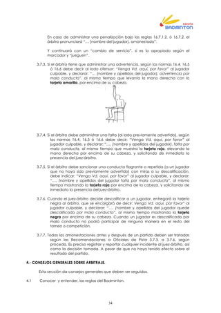 34
En caso de administrar una penalización bajo las reglas 16.7.1.2. ó 16.7.2. el
árbitro pronunciará “… (nombre del jugador), amonestado”.
Y continuará con un “cambio de servicio”, si es lo apropiado según el
marcador y “jueguen”.
3.7.3. Si el árbitro tiene que administrar una advertencia, según las normas 16.4, 16.5
ó 16.6 debe decir al lado ofensor: “Venga Vd. aquí, por favor” al jugador
culpable, y declarar: “… (nombre y apellidos del jugador), advertencia por
mala conducta”, al mismo tiempo que levanta la mano derecha con la
tarjeta amarilla, por encima de su cabeza.
3.7.4. Si el árbitro debe administrar una falta (al lado previamente advertido), según
las normas 16.4, 16.5 ó 16.6 debe decir: “Venga Vd. aquí, por favor” al
jugador culpable, y declarar: “…. (nombre y apellidos del jugador), falta por
mala conducta, al mismo tiempo que muestra la tarjeta roja, elevando la
mano derecha por encima de su cabeza, y solicitando de inmediato la
presencia del juez-árbitro.
3.7.5. Si el árbitro debe sancionar una conducta flagrante o repetida (a un jugador
que no haya sido previamente advertido) con miras a su descalificación,
debe indicar: “Venga Vd. aquí, por favor” al jugador culpable, y declarar:
“…. (nombre y apellidos del jugador falta por mala conducta”, al mismo
tiempo mostrando la tarjeta roja por encima de la cabeza, y solicitando de
inmediato la presencia del juez-árbitro.
3.7.6. Cuando el juez-árbitro decide descalificar a un jugador, entregará la tarjeta
negra al árbitro, que se encargará de decir: Venga Vd. aquí, por favor” al
jugador culpable, y declarar: “…. (nombre y apellidos del jugador quede
descalificado por mala conducta”, al mismo tiempo mostrando la tarjeta
negra por encima de su cabeza. Cuando un jugador es descalificado por
mala conducta no podrá participar de ninguna manera en el resto del
torneo o competición.
3.7.7. Todas las amonestaciones antes y después de un partido deben ser tratadas
según las Recomendaciones a Oficiales de Pista 3.7.3. a 3.7.6. según
proceda. Es preciso registrar y reportar cualquier incidente al juez-árbitro, así
como la decisión tomada. A pesar de que no haya tenido efecto sobre el
resultado del partido.
4.- CONSEJOS GENERALES SOBRE ARBITRAJE.
Esta sección da consejos generales que deben ser seguidos.
4.1 Conocer y entender, las reglas del Badminton.
 