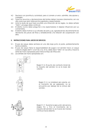 35
4.2 Declarar con prontitud y autoridad, pero si comete un error, admitirlo, disculparse y
corregirlo.
4.3 Todos los anuncios y declaraciones del tanteo deben hacerse claramente y en voz
alta, para que sean oídas por los jugadores y espectadores.
4.4 Ante la duda de que haya ocurrido una infracción de las reglas, no debe señalar
“falta” y el juego debe continuar.
4.5 El árbitro nunca debe preguntar a los espectadores ni dejarse influenciar por sus
comentarios.
4.6 El árbitro debe motivar a sus oficiales de pista, p.ej. agradeciendo discretamente las
decisiones de jueces de línea y estableciendo una relación de cooperación con
ellos.
5. INSTRUCCIONES PARA JUECES DE SERVICIO.
5.1. El juez de saque debe sentarse en una silla baja junto al poste, preferentemente
frente al árbitro.
5.2. El juez de saque tiene la responsabilidad de juzgar si el servidor hace un saque
correcto (reglas del 9.1 a la 9.3) o no. Si no, debe decir “falta” en voz alta y hacer la
señal de mano apropiada para indicar el tipo de infracción.
5.3. Las señales de mano apropiadas son:
Regla 9.1.4. El punto de contacto inicial de
la raqueta del servidor no es la base del
volante
Regla 9.1.5. La totalidad del volante, en
el momento de ser golpeado, no se
encuentra por debajo de la cintura del
servidor.
Regla 9.1.7 Durante la ejecución del servicio,
(reglas 9.2. y 9.3.) el movimiento de la
raqueta del servidor no se mueve de manera
continua hacia delante.
 