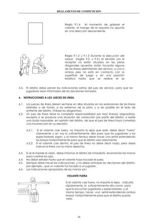 REGLAMENTO DE COMPETICION
36
Regla 9.1.6 Al momento de golpear el
volante, el mango de la raqueta no apunta
en una dirección descendente.
Regla 9.1.2 y 9.1.3 Durante la ejecución del
saque (reglas 9.2. y 9.3.) el servidor y/o el
receptor no están situados en las pistas
diagonales opuestas, están tocando alguna
de las líneas delimitantes del servicio, o uno o
ambos pies no está en contacto con la
superficie de juego y en una posición
estática hasta que se realice el sa
5.4. El árbitro debe prever las indicaciones extras del juez de servicio, para que los
jugadores sean informados de las decisiones tomadas.
6. INSTRUCCIONES A LOS JUECES DE LÍNEA.
6.1. Los jueces de línea deben sentarse en sillas situadas en las extensiones de las líneas
laterales o de fondo, a los extremos de la pista, y a ser posible en el lado de
enfrente del árbitro. (Véase los diagramas).
6.2. Un juez de línea tiene la completa responsabilidad por la(s) línea(s) asignada(s),
excepto si se produce una situación de corrección por parte del árbitro, si existe
una duda razonable, en opinión del árbitro, de que el juez de línea haya cometido
una incorrección en su decisión.
6.2.1. Si el volante cae fuera, no importa lo lejos que esté, debe decir “fuera”
claramente y en voz lo suficientemente alta para que los jugadores y los
espectadores oigan, y al mismo tiempo debe hacer una señal extendiendo
los brazos horizontalmente para que el árbitro vea claramente.
6.2.2. Si el volante cae dentro, el juez de línea no debe decir nada, pero debe
indicar la línea con la mano derecha.
6.3. Si se le impide la visión, debe informar al árbitro de inmediato, levantando las manos
para cubrirse los ojos.
6.4. No debe señalar hasta que el volante haya tocado el suelo.
6.5. Siempre debe hacer las indicaciones, y no debe anticipar las decisiones del árbitro,
por ejemplo., que un volante ha tocado a un jugador.
6.6. Las indicaciones apropiadas de las manos son:
VOLANTE FUERA
Si el volante cae fuera, no importa lo lejos, indicarlo
rápidamente, lo suficientemente alto como para
que lo escuchen jugadores y espectadores, y al
mismo tiempo, hacer una señal extendiendo ambos
brazos horizontalmente para que el árbitro pueda
verlo.
 