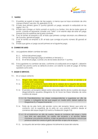 8
7. TANTEO
7.1. El partido se jugará al mejor de tres juegos, a menos que se haya acordado de otra
manera (Parte II. sección 1B, apéndice 2 y 3).
7.2. El lado que primero gane 21 puntos ganará un juego, excepto lo estipulado en las
reglas 7.4 y 7.5.
7.3. El lado que consiga un tanto sumará un punto a su tanteo. Uno de los lados gana el
punto, cuando el oponente comete una “falta” o el volante deja de estar en juego
porque toca la superficie de la pista contraria.
7.4. Si en el tanteo se empata a 20, el lado que primero consiga alcanzar una diferencia
de 2 puntos, ganará el juego.
7.5. Si en el tanteo se empata a 29, el lado que consiga el punto número 30 ganará el
juego.
7.6. El lado que gane un juego sacará primero en el siguiente juego.
8. CAMBIO DE LADO
8.1. Los jugadores deben cambiar de lado:
8.1.1. Al final del primer juego;
8.1.2. Al final del segungo juego (si existiera un tercero); y
8.1.3. En el tercer juego, cuando uno de los lados alcance 11 puntos.
8.2. Si los jugadores no cambian de lado, conforme a lo estipulado en la regla 8.1, deberán
hacerlo tan pronto como se detecte el error y el volante no esté en juego. El tanteo
quedará como está.
9. SAQUE O SERVICIO.
9.1. En un saque correcto:
9.1.1. Ningún lado debe retrasar indebidamente el saque, cuando el servidor y el
receptor estén preparados.
9.1.2. Al finalizar el movimiento hacia atrás de la cabeza de la raqueta del servidor,
cualquier retraso en el comienzo del servicio (regla 9.2), debe ser considerado
como un retraso indebido.
9.1.3. El servidor y el receptor deben estar colocados dentro de los cuadros de saque
diagonalmente opuestos (Diagrama A) sin tocar las líneas laterales de estos
cuadros de saque;
9.1.3.1. En Para-Bádminton, las clases correspondientes a jugadores en silla de
ruedas, o categoria de pie que juegan en media pista, deben aplicar los
Diagramas D y F respectivamente
9.1.4. Parte de los pies tanto del servidor como del receptor tienen que estar en
contacto con la superficie de la pista en una posición estática desde el
comienzo del saque (regla 9.2) hasta su finalización (regla 9.3);
9.1.4.1. En el bádminton en silla de ruedas, desde el comienzo del saque y hasta
que éste sea ejecutado, las ruedas del receptor y el servidor deben
mantener una posición estática, si bien se permite el movimiento natural que
produce sobre las ruedas el gesto del servidor al ejecutar el saque.
9.1.5. La raqueta del servidor debe golpear inicialmente la base del volante;
 