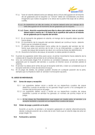 9
9.1.6. Todo el volante deberá estar por debajo de la cintura del jugador en el instante
de ser golpeado por la raqueta; La “cintura” debe ser considerada una línea
imaginaria que rodea al jugador a la altura de la parte más baja de la última
costilla.
9.1.6.1. En bádminton en silla de ruedas, el volante deberá estar por debajo de la
axila del jugador en el momento de ser golpeado por la raqueta.
9.1.6.2. Como situación experimental para fijar la altura del volante, todo el volante
deberá estar a menos de 1.10 metros de la superficie del suelo en el instante
de ser golpeado por la raqueta del servidor.
9.1.7. En el momento de golpear el volante, el mango de la raqueta debe apuntar
hacia abajo.
9.1.8. El movimiento de la raqueta del servidor deberá ser continuo hacia delante
hasta que se complete el saque;
9.1.9. El volante debe proyectarse hacia arriba de la raqueta del servidor de tal
forma que pase por encima de la red, si no es interceptado, y caiga en el
cuadro de saque del receptor (es decir, en o entre las líneas de delimitación);
9.1.10. Durante la tentativa de saque, el sacador no debe perder el volante.
9.2. Cuando los jugadores están listos para sacar, el primer movimiento hacia delante de la
cabeza de la raqueta del servidor es el comienzo del saque.
9.3. Una vez comenzado (regla 9.2), el servicio se considera realizado cuando el volante es
golpeado por la raqueta del servidor o cuando al intentar sacar, el servidor pierde el
volante.
9.4. El servidor no debe servir antes de que el receptor esté listo, si bien se considerará que el
receptor está listo si trata de devolver el saque.
9.5. En el juego de dobles, las parejas pueden situarse en cualquier posición de la pista,
siempre que no impida la visión al servidor ni al receptor opuesto.
10. JUEGO DE INDIVIDUALES.
10.1 Zonas de saque y recepción:
10.1.1 Los jugadores deben sacar y recibir en sus respectivos cuadros de saque
derechos cuando el servidor no ha ganado ningún punto o ha conseguido un
número de puntos par en el juego.
10.1.2 Los jugadores deben sacar y recibir en sus respectivos cuadros de saque
izquierdos cuando el servidor ha ganado un número de puntos impar en el
juego.
10.1.3. En las clases de Para-Bádminton que juegan en media pista, el servidor y el
receptor recibirán y sacarán en sus respectivos cuadros de saque.
10.2 Orden de juego y posición en la pista:
Durante un punto, el servidor y el receptor golpearán el volante alternativamente,
desde cualquier posición de su lado de la red, hasta que el volante deje de estar en
juego (regla 15).
10.3 Puntuación y servicio:
 
