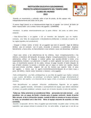 INSTITUCIÓN EDUCATIVA GOLONDRINAS
PROYECTO APROVECHAMIENTO DEL TIEMPO LIBRE
CLUBES DEL MUNDO
2015
-Estando en movimiento, y saltando sobre el pie de pivote, da dos apoyos más,
independientemente del orden de los pies.
_, -
-El avance ilegal (pasos) es un desplazamiento ilegal de un jugador con control de balón (el
balón reposa Sobre una o ambas manos del jugador). (CAMINAR). 2
-Introducir la pelota intencionalmente por la parte inferior del cesto se cobra como
violación.
- Falta técnica: falta a un jugador o de un miembro del banquillo que no implica
contacto, sino falta de cooperación o desobediencia deliberada o reiterada al espíritu de
las reglas.(apodos,mal vocabulario).
- Empujar o chocar contra el torso de un jugador que está en posición legal de defensa
(Ambos pies en contacto con el suelo, encarado al atacante, y pudiéndose desplazar
lateralmente y hacia atrás, no hacia delante) si ese contacto causa una desventaja al defensor
.
- Hacer caso omiso a las advertencias de los árbitros, tocar irrespetuosamente a los
árbitros, o miembros del banquillo de equipo, dirigirse irrespetuosamente a los árbitros, o
adversarios, utilizar un lenguaje o realizar gestos que puedan ofender o incitar a los
espectadores, molestar a un adversario o impedir su visión agitando las manos cerca de sus
ojos, el movimiento excesivo de los codos, retrasar el juego tocando el balón después de
que el balón atraviese la canasta o evitando que un saque se realice con rapidez, dejarse
caer para simular una falta, colgarse del aro de manera que soporte todo el peso
del jugador, a menos que lo agarre momentáneamente después de un mate o que, a
juicio del árbitro, intente evitar lesionarse o lesionar a otro jugador.
-Falta antideportiva: una falta antideportiva es una falta de jugador que implica contacto
y que, a juicio del árbitro, no constituye un esfuerzo legítimo de jugar directamente el
balón dentro del espíritu y la intención de las reglas o bien, el contacto es de brusquedad
excesiva.
-Falta descalificaste: es cualquier infracción antideportiva flagrante de un jugador,
sustituto, jugador excluido, entrenador, o acompañante de equipo que deberá abandonar
el campo y no podrá establecer contacto visual con el mismo durante el resto del partido.
Todas Las faltas anteriores se consideraran faltas personales (en este torneo) , y se
penalizan con un saque de fondo o banda para el equipo contrario desde el punto
Más cercano al de la infracción.Excepto cuando la falta se cometa en la zona cercana a
la cesta, se concederá uno o dos tiros libres al equipo atacante de acuerdo a la falta
cometida.
-Durante la ejecución del tiro libre, el jugador que está tirando no podrá pisar la línea, esto
supondría que aunque entrase la canasta el tiro no sería válido, al igual que si uno de sus
 