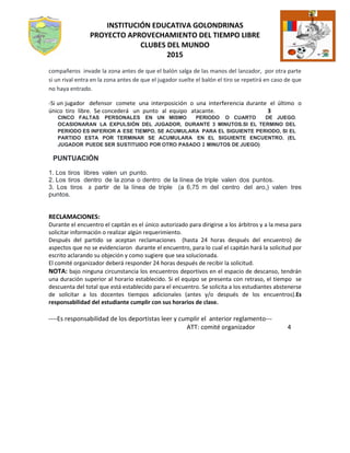 INSTITUCIÓN EDUCATIVA GOLONDRINAS
PROYECTO APROVECHAMIENTO DEL TIEMPO LIBRE
CLUBES DEL MUNDO
2015
compañeros invade la zona antes de que el balón salga de las manos del lanzador, por otra parte
si un rival entra en la zona antes de que el jugador suelte el balón el tiro se repetirá en caso de que
no haya entrado.
-Si un jugador defensor comete una interposición o una interferencia durante el último o
único tiro libre. Se concederá un punto al equipo atacante. 3
CINCO FALTAS PERSONALES EN UN MISMO PERIODO O CUARTO DE JUEGO,
OCASIONARAN LA EXPULSIÓN DEL JUGADOR, DURANTE 3 MINUTOS.SI EL TERMINO DEL
PERIODO ES INFERIOR A ESE TIEMPO, SE ACUMULARA PARA EL SIGUIENTE PERIODO, SI EL
PARTIDO ESTA POR TERMINAR SE ACUMULARA EN EL SIGUIENTE ENCUENTRO. (EL
JUGADOR PUEDE SER SUSTITUIDO POR OTRO PASADO 2 MINUTOS DE JUEGO)
PUNTUACIÓN
1. Los tiros libres valen un punto.
2. Los tiros dentro de la zona o dentro de la línea de triple valen dos puntos.
3. Los tiros a partir de la línea de triple (a 6,75 m del centro del aro,) valen tres
puntos.
RECLAMACIONES:
Durante el encuentro el capitán es el único autorizado para dirigirse a los árbitros y a la mesa para
solicitar información o realizar algún requerimiento.
Después del partido se aceptan reclamaciones (hasta 24 horas después del encuentro) de
aspectos que no se evidenciaron durante el encuentro, para lo cual el capitán hará la solicitud por
escrito aclarando su objeción y como sugiere que sea solucionada.
El comité organizador deberá responder 24 horas después de recibir la solicitud.
NOTA: bajo ninguna circunstancia los encuentros deportivos en el espacio de descanso, tendrán
una duración superior al horario establecido. Si el equipo se presenta con retraso, el tiempo se
descuenta del total que está establecido para el encuentro. Se solicita a los estudiantes abstenerse
de solicitar a los docentes tiempos adicionales (antes y/o después de los encuentros).Es
responsabilidad del estudiante cumplir con sus horarios de clase.
----Es responsabilidad de los deportistas leer y cumplir el anterior reglamento---
ATT: comité organizador 4
 