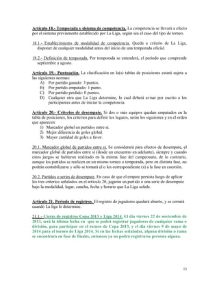 13
Artículo 18.- Temporada y sistema de competencia. La competencia se llevará a efecto
por el sistema previamente establecido por La Liga, según sea el caso del tipo de torneo.
18.1.- Establecimiento de modalidad de competencia. Queda a criterio de La Liga,
disponer de cualquier modalidad antes del inicio de una temporada oficial.
18.2.- Definición de temporada. Por temporada se entenderá, el periodo que comprende
septiembre a agosto.
Artículo 19.- Puntuación. La clasificación en la(s) tablas de posiciones estará sujeta a
las siguientes normas:
A) Por partido ganado: 3 puntos.
B) Por partido empatado: 1 punto.
C) Por partido perdido: 0 puntos.
D) Cualquier otra que La Liga determine, lo cual deberá avisar por escrito a los
participantes antes de iniciar la competencia.
Artículo 20.- Criterios de desempate. Si dos o más equipos quedan empatados en la
tabla de posiciones, los criterios para definir los lugares, serán los siguientes y en el orden
que aparecen:
1) Marcador global en partidos entre sí.
2) Mejor diferencia de goles global.
3) Mayor cantidad de goles a favor.
20.1. Marcador global de partidos entre sí. Se considerará para efectos de desempate, el
marcador global de partidos entre sí (desde un encuentro en adelante), siempre y cuando
estos juegos se hubieran realizado en la misma fase del campeonato, de lo contrario,
aunque los partidos se realicen en un mismo torneo o temporada, pero en distinta fase, no
podrán contabilizarse y sólo se tomará el o los correspondiente (s) a la fase en cuestión.
20.2. Partidos o series de desempate. En caso de que el empate persista luego de aplicar
los tres criterios señalados en el artículo 20, jugarán un partido o una serie de desempate
bajo la modalidad, lugar, cancha, fecha y horario que La Liga señale.
Artículo 21. Periodo de registros. El registro de jugadores quedará abierto, y se cerrará
cuando La liga lo determine.
21.1.- Cierre de registros Copa 2013 y Liga 2014. El día viernes 22 de noviembre de
2013, será la última fecha en que se podrá registrar jugadores de cualquier rama o
división, para participar en el torneo de Copa 2013, y el día viernes 9 de mayo de
2014 para el torneo de Liga 2014. Si en las fechas señaladas, alguna división o rama
se encontrara en fase de finales, entonces ya no podrá registrarse persona alguna.
 