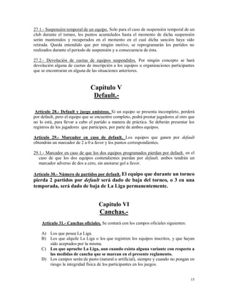 15
27.1.- Suspensión temporal de un equipo. Solo para el caso de suspensión temporal de un
club durante el torneo, los puntos acumulados hasta el momento de dicha suspensión
serán mantenidos y recuperados en el momento en el cual dicha sanción haya sido
retirada. Queda entendido que por ningún motivo, se reprogramarán los partidos no
realizados durante el periodo de suspensión y a consecuencia de ésta.
27.2.- Devolución de cuotas de equipos suspendidos. Por ningún concepto se hará
devolución alguna de cuotas de inscripción a los equipos u organizaciones participantes
que se encontraran en alguna de las situaciones anteriores.
Capítulo V
Default.-
Artículo 28.- Default y juego amistoso. Si un equipo se presenta incompleto, perderá
por default, pero el equipo que se encuentre completo, podrá prestar jugadores al otro que
no lo está, para llevar a cabo el partido a manera de práctica. Se deberán presentar los
registros de los jugadores que participen, por parte de ambos equipos.
Artículo 29.- Marcador en caso de default. Los equipos que ganen por default
obtendrán un marcador de 2 a 0 a favor y los puntos correspondientes.
29.1.- Marcador en caso de que los dos equipos programados pierdan por default. en el
caso de que los dos equipos contendientes pierdan por default, ambos tendrán un
marcador adverso de dos a cero, sin anotarse gol a favor.
Artículo 30.- Número de partidos por default. El equipo que durante un torneo
pierda 2 partidos por default será dado de baja del torneo, o 3 en una
temporada, será dado de baja de La Liga permanentemente.
Capítulo VI
Canchas.-
Artículo 31.- Canchas oficiales. Se contará con los campos oficiales siguientes:
A) Los que posea La Liga.
B) Los que alquile La Liga o los que registren los equipos inscritos, y que hayan
sido aceptados por la misma.
C) Los que apruebe La Liga, aun cuando exista alguna variante con respecto a
las medidas de cancha que se marcan en el presente reglamento.
D) Los campos serán de pasto (natural o artificial), siempre y cuando no pongan en
riesgo la integridad física de los participantes en los juegos.
 