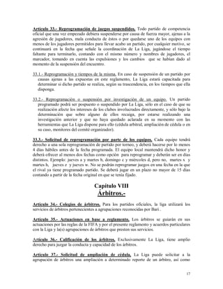 17
Artículo 33.- Reprogramación de juegos suspendidos. Todo partido de competencia
oficial que una vez empezado debiera suspenderse por causa de fuerza mayor, ajenas a la
agresión de jugadores, mala conducta de éstos o por quedarse uno de los equipos con
menos de los jugadores permitidos para llevar acabo un partido, por cualquier motivo, se
continuará en la fecha que señale la coordinación de La Liga, jugándose el tiempo
faltante para terminarlo, contando con el mismo número y nombres de jugadores, el
marcador, tomando en cuenta las expulsiones y los cambios que se habían dado al
momento de la suspensión del encuentro.
33.1.- Reprogramación y tiempos de la misma. En caso de suspensión de un partido por
causas ajenas a las expuestas en este reglamento, La Liga estará capacitada para
determinar si dicho partido se realiza, según su trascendencia, en los tiempos que ella
disponga.
33.2.- Reprogramación o suspensión por investigación de un equipo. Un partido
programado podrá ser pospuesto o suspendido por La Liga, sólo en el caso de que su
realización afecte los intereses de los clubes involucrados directamente, y sólo bajo la
determinación que sobre alguno de ellos recaiga, por estarse realizando una
investigación anterior y que no haya quedado aclarada en su momento con las
herramientas que La Liga dispone para ello (cédula arbitral, ampliación de cédula o en
su caso, monitores del comité organizador).
33.3.- Solicitud de reprogramación por parte de los equipos. Cada equipo tendrá
derecho a una sola reprogramación de partido por torneo, y deberá hacerse por lo menos
4 días hábiles antes de la fecha programada. El equipo local mantendrá dicho honor y
deberá ofrecer al menos dos fechas como opción para reprogramar y deberán ser en días
distintos. Ejemplo: jueves a y martes b, domingo c y miércoles d, pero no, martes x y
martes h, jueves z y jueves w. No se podrán reprogramar juegos en una fecha en la que
el rival ya tiene programado partido. Se deberá jugar en un plazo no mayor de 15 días
contando a partir de la fecha original en que se tenía fijado.
Capítulo VIII
Árbitros.-
Artículo 34.- Colegios de árbitros. Para los partidos oficiales, la liga utilizará los
servicios de árbitros pertenecientes a agrupaciones reconocidas por Bari .
Artículo 35.- Actuaciones en base a reglamento. Los árbitros se guiarán en sus
actuaciones por las reglas de la FIFA y por el presente reglamento y acuerdos particulares
con la Liga y la(s) agrupaciones de árbitros que presten sus servicios.
Artículo 36.- Calificación de los árbitros. Exclusivamente La Liga, tiene amplio
derecho para juzgar la conducta y capacidad de los árbitros.
Artículo 37.- Solicitud de ampliación de cédula. La Liga puede solicitar a la
agrupación de árbitros una ampliación a determinado reporte de un árbitro, así como
 