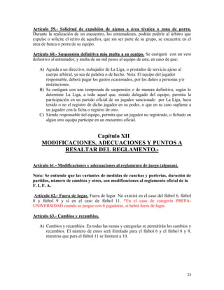 24
Artículo 59.- Solicitud de expulsión de ajenos a área técnica o zona de porra.
Durante la realización de un encuentro, los entrenadores, podrán pedirle al árbitro que
expulse o solicite el retiro de aquellos, que sin ser parte de su grupo, se encuentre en el
área de banca o porra de su equipo.
Artículo 60.- Suspensión definitiva más multa a su equipo. Se castigará con un veto
definitivo al entrenador, y multa de un mil pesos al equipo de este, en caso de que:
A) Agreda a un directivo, trabajador de La Liga, o prestador de servicio ajeno al
cuerpo arbitral, ya sea de palabra o de hecho. Nota: El equipo del jugador
responsable, deberá pagar los gastos ocasionados, por los daños a personas y/o
instalaciones.
B) Se castigará con una temporada de suspensión o de manera definitiva, según lo
determine La Liga, a todo aquel que, siendo delegado del equipo, permita la
participación en un partido oficial de un jugador sancionado por La Liga, haya
tenido o no el registro de dicho jugador en su poder, o que en su caso suplante a
un jugador con la ficha o registro de otro.
C) Siendo responsable del equipo, permita que un jugador no registrado, o fichado en
algún otro equipo participe en un encuentro oficial.
Capítulo XII
MODIFICACIONES, ADECUACIONES Y PUNTOS A
RESALTAR DEL REGLAMENTO.-
Artículo 61.- Modificaciones y adecuaciones al reglamento de juego (algunas).
Nota: Se entiende que las variantes de medidas de canchas y porterías, duración de
partidos, número de cambios y otros, son modificaciones al reglamento oficial de la
F. I. F. A.
Artículo 62.- Fuera de lugar. Fuera de lugar. No existirá en el caso del fútbol 6, fútbol
8 y fútbol 9 y sí en el caso de fútbol 11. *En el caso de categoría PREPA-
UNIVERSIDAD cuando se juegue con 8 jugadoras, si habrá fuera de lugar.
Artículo 63.- Cambios y recambios.
A) Cambios y recambios. En todas las ramas y categorías se permitirán los cambios y
recambios. El número de estos será ilimitado para el fútbol 6 y el fútbol 8 y 9,
mientras que para el fútbol 11 se limitará a 10.
 