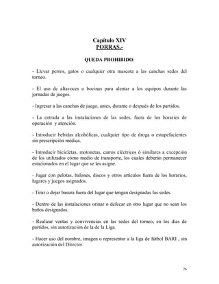 26
Capítulo XIV
PORRAS.-
QUEDA PROHIBIDO:
- Llevar perros, gatos o cualquier otra mascota a las canchas sedes del
torneo.
- El uso de altavoces o bocinas para alentar a los equipos durante las
jornadas de juegos.
- Ingresar a las canchas de juego, antes, durante o después de los partidos.
- La entrada a las instalaciones de las sedes, fuera de los horarios de
operación y atención.
- Introducir bebidas alcohólicas, cualquier tipo de droga o estupefacientes
sin prescripción médica.
- Introducir bicicletas, motonetas, carros eléctricos ó similares a excepción
de los utilizados cómo medio de transporte, los cuales deberán permanecer
estacionados en el lugar que se les asigne.
- Jugar con pelotas, balones, discos y otros artículos fuera de los horarios,
lugares y juegos asignados.
- Tirar o dejar basura fuera del lugar que tengan designadas las sedes.
- Dentro de las instalaciones orinar o defecar en otro lugar que no sean los
baños designados.
- Realizar ventas y convivencias en las sedes del torneo, en los días de
partidos, sin autorización de la de la Liga.
- Hacer uso del nombre, imagen o representar a la liga de fútbol BARI , sin
autorización del Director.
 