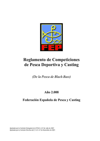 Reglamento de Competiciones
                     de Pesca Deportiva y Casting

                                   (De la Pesca de Black-Bass)



                                                      Año 2.008

                    Federación Española de Pesca y Casting




Aprobado por la Comisión Delegada de la FEPyC el 27 de Julio de 2007.
Aprobado por la Comisión Directiva del C.S.D. el 7 de Noviembre de 2007.
 