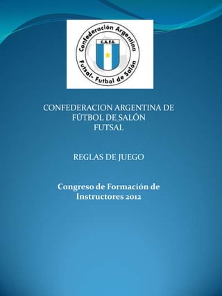 CONFEDERACION ARGENTINA DE
     FÚTBOL DE SALÓN
         FUTSAL


     REGLAS DE JUEGO


  Congreso de Formación de
      Instructores 2012
 