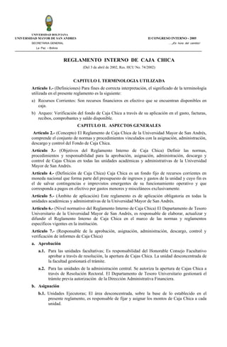 UNIVERSIDAD BOLIVIANA
UNIVERSIDAD MAYOR DE SAN ANDRES                                               II CONGRESO INTERNO - 2005
        SECRETARIA GENERAL                                                               ….¡Es hora del cambio!
          La Paz – Bolivia



                             REGLAMENTO INTERNO DE CAJA CHICA
                                     (Del 3 de abril de 2002, Res. HCU No. 74/2002)


                                CAPITULO I. TERMINOLOGIA UTILIZADA
        Artículo 1.- (Definiciones) Para fines de correcta interpretación, el significado de la terminología
        utilizada en el presente reglamento es la siguiente:
        a) Recursos Corrientes: Son recursos financieros en efectivo que se encuentran disponibles en
           caja.
        b) Arqueo: Verificación del fondo de Caja Chica a través de su aplicación en el gasto, facturas,
           recibos, comprobantes y saldo disponible.
                                  CAPITULO II. ASPECTOS GENERALES
         Artículo 2.- (Concepto) El Reglamento de Caja Chica de la Universidad Mayor de San Andrés,
        comprende el conjunto de normas y procedimientos vinculados con la asignación, administración,
        descargo y control del Fondo de Caja Chica.
        Artículo 3.- (Objetivos del Reglamento Interno de Caja Chica) Definir las normas,
        procedimientos y responsabilidad para la aprobación, asignación, administración, descargo y
        control de Cajas Chicas en todas las unidades académicas y administrativas de la Universidad
        Mayor de San Andrés.
        Artículo 4.- (Definición de Caja Chica) Caja Chica es un fondo fijo de recursos corrientes en
        moneda nacional que forma parte del presupuesto de ingresos y gastos de la unidad y cuyo fin es
        el de salvar contingencias e imprevistos emergentes de su funcionamiento operativo y que
        corresponda a pagos en efectivo por gastos menores y misceláneos exclusivamente.
        Artículo 5.- (Ámbito de aplicación) Este reglamento es de aplicación obligatoria en todas la
        unidades académicas y administrativas de la Universidad Mayor de San Andrés.
        Artículo 6.- (Nivel normativo del Reglamento Interno de Caja Chica) El Departamento de Tesoro
        Universitario de la Universidad Mayor de San Andrés, es responsable de elaborar, actualizar y
        difundir el Reglamento Interno de Caja Chica en el marco de las normas y reglamentos
        específicos vigentes en la institución.
        Artículo 7.- (Responsable de la aprobación, asignación, administración, descargo, control y
        verificación de informes de Caja Chica)
        a. Aprobación
           a.1. Para las unidades facultativas; Es responsabilidad del Honorable Consejo Facultativo
                aprobar a través de resolución, la apertura de Cajas Chica. La unidad desconcentrada de
                la facultad gestionará el trámite.
           a.2. Para las unidades de la administración central. Se autoriza la apertura de Cajas Chica a
                través de Resolución Rectoral. El Departamento de Tesoro Universitario gestionará el
                trámite previa autorización de la Dirección Administrativa Financiera.
        b. Asignación
           b.1. Unidades Ejecutoras; El área desconcentrada, sobre la base de lo establecido en el
                presente reglamento, es responsable de fijar y asignar los montos de Caja Chica a cada
                unidad.
 