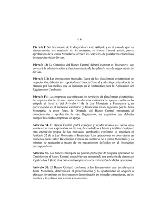 -19-
Párrafo I: Sin detrimento de lo dispuesto en este Artículo y en el caso de que las
circunstancias del mercado así lo ameriten, el Banco Central podrá, previa
aprobación de la Junta Monetaria, ofrecer los servicios de plataforma electrónica
de negociación de divisas.
Párrafo II: La Gerencia del Banco Central deberá elaborar el Instructivo que
normará la administración y funcionamiento de las plataformas de negociación de
divisas.
Párrafo III: Las operaciones transadas fuera de las plataformas electrónicas de
negociación, deberán ser reportadas al Banco Central y a la Superintendencia de
Bancos por los medios que se indiquen en el Instructivo para la Aplicación del
Reglamento Cambiario.
Párrafo IV: Las empresas que ofrezcan los servicios de plataformas electrónicas
de negociación de divisas, serán consideradas entidades de apoyo, conforme lo
estipula el literal a) del Artículo 41 de la Ley Monetaria y Financiera y, su
participación en el mercado cambiario y financiero estará regulada por la Junta
Monetaria. A estos fines, la Gerencia del Banco Central presentará al
conocimiento y aprobación de este Organismo, los requisitos que deberán
cumplir las citadas empresas de apoyo.
Artículo 34. El Banco Central podrá comprar y vender divisas así como otros
valores o activos expresados en divisas, de contado o a futuro y realizar cualquier
otra operación propia de los mercados cambiarios conforme lo establece el
Artículo 32 de la Ley Monetaria y Financiera. Las operaciones se concretarán en
monedas duras, salvo Resolución expresa en contrario de la Junta Monetaria y las
mismas se realizarán a través de los mecanismos definidos en el Instructivo
correspondiente.
Artículo 35. Los bancos múltiples no podrán participar de ninguna operación de
Cambio con el Banco Central cuando hayan presentado una posición de desencaje
legal en los 3 (tres) días consecutivos previos a la realización de dicha operación.
Artículo 36. El Banco Central, conforme a los lineamientos que establezca la
Junta Monetaria, determinará el procedimiento y la oportunidad de adquirir o
efectuar inversiones en instrumentos denominados en monedas extranjeras, en los
montos y los plazos que estime conveniente.
 