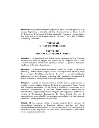 -27-
Artículo 60. El procedimiento para la aplicación de las sanciones previstas en el
presente Reglamento se realizará conforme a lo dispuesto en los Títulos II y III
del Reglamento de Sanciones de la Ley Monetaria y Financiera y se considerará
para dicha aplicación, las disposiciones del Artículo 71 de la Ley No.183-02
Monetaria y Financiera.
TÍTULO VII
OTRAS DISPOSICIONES
CAPÍTULO I
NORMAS COMPLEMENTARIAS
Artículo 61. La Superintendencia deberá remitir mensualmente a la Dirección
Nacional de Control de Drogas una relación de las compañías que la Junta
Monetaria autorice a operar como Agentes de Cambio y Agentes de Remesas y
Cambio en la República Dominicana.
Artículo 62. Los intermediarios financieros, Agentes de Cambio y Agentes de
Remesas y Cambio deberán cumplir con todas las estipulaciones de la Ley 72-02
del 7 de junio del 2002, sobre lavado de activos y sus correspondientes
reglamentos. Los procedimientos referentes a la exportación e importación de
divisas se detallarán en el Instructivo de Aplicación de este Reglamento.
Artículo 63. Cuando las personas físicas o morales realicen compromisos en
moneda extranjera deberán informar de dichas transacciones al Banco Central
para propósitos estadísticos, en los plazos y condiciones establecidos en el
Instructivo correspondiente. A tales fines, deberán acceder la página web del
Banco Central, completar el formulario “Registro de Compromisos en Divisas” y
enviarlo al Departamento Internacional del Banco Central. En caso de
incumplimiento, serán aplicables las sanciones contempladas en la Ley Monetaria
y Financiera y sus Reglamentos de Aplicación.
Artículo 64. Las personas físicas o morales usuarias de los servicios de
intermediación cambiaria y financiera, deberán contribuir con éstos,
suministrándoles las informaciones necesarias para cumplir con los requisitos de
información de este Reglamento, así como de las demás normativas relacionadas
con las operaciones cambiarias.
 