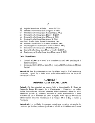 -29-
gg) Segunda Resolución de fecha 13 marzo de 2002;
hh) Primera Resolución de fecha 27 agosto de 2002;
ii) Primera Resolución de fecha 8 diciembre de 2002;
jj) Primera Resolución de fecha 20 mayo de 2003;
kk) Primera Resolución de fecha 17 junio de 2003;
ll) Primera Resolución del 6 de octubre de 2003;
mm) Sexta Resolución de fecha 4 diciembre de 2003;
nn) Primera Resolución de fecha 19 de febrero de 2004;
oo) Decimosegunda Resolución de fecha 22 abril de 2004;
pp) Primera Resolución de fecha 29 abril de 2004;
qq) Cuarta Resolución de fecha 25 de noviembre de 2004; y,
rr) Decimotercera Resolución de fecha 10 de marzo de 2005.
Otras Disposiciones:
a) Circular No.009-03 de fecha 3 de diciembre del año 2003 emitida por la
Superintendencia.
b) Comunicación No.2600 de fecha 31 de enero del 2005 emitida por el Banco
Central.
Artículo 66. Este Reglamento entrará en vigencia en un plazo de 45 (cuarenta y
cinco) días, a partir de la fecha de su publicación definitiva en un medio de
circulación nacional.
CAPÍTULO II
DISPOSICIONES TRANSITORIAS
Artículo 67. Las entidades que operen bajo la denominación de Banco de
Desarrollo, Banco Hipotecario de la Construcción y Financiera, no podrán
realizar intermediación cambiaria hasta que no se transformen, dentro del plazo
establecido por la Ley, extendido mediante la Tercera Resolución de la Junta
Monetaria del 29 de diciembre del 2004, en alguno de los tipos de entidades de
intermediación financiera enumeradas en el Artículo 34 de la Ley Monetaria y
Financiera.
Artículo 68. Las entidades debidamente autorizadas a realizar intermediación
cambiaria que decidan continuar ejerciendo la referida actividad bajo los términos
 