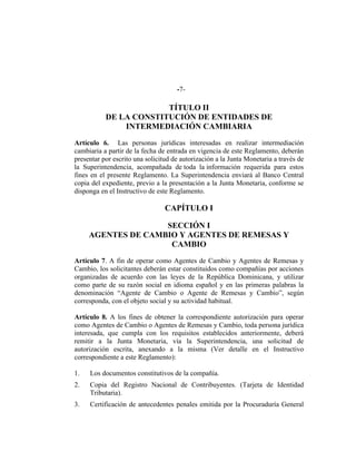 -7-
TÍTULO II
DE LA CONSTITUCIÓN DE ENTIDADES DE
INTERMEDIACIÓN CAMBIARIA
Artículo 6. Las personas jurídicas interesadas en realizar intermediación
cambiaria a partir de la fecha de entrada en vigencia de este Reglamento, deberán
presentar por escrito una solicitud de autorización a la Junta Monetaria a través de
la Superintendencia, acompañada de toda la información requerida para estos
fines en el presente Reglamento. La Superintendencia enviará al Banco Central
copia del expediente, previo a la presentación a la Junta Monetaria, conforme se
disponga en el Instructivo de este Reglamento.
CAPÍTULO I
SECCIÓN I
AGENTES DE CAMBIO Y AGENTES DE REMESAS Y
CAMBIO
Artículo 7. A fin de operar como Agentes de Cambio y Agentes de Remesas y
Cambio, los solicitantes deberán estar constituidos como compañías por acciones
organizadas de acuerdo con las leyes de la República Dominicana, y utilizar
como parte de su razón social en idioma español y en las primeras palabras la
denominación “Agente de Cambio o Agente de Remesas y Cambio”, según
corresponda, con el objeto social y su actividad habitual.
Artículo 8. A los fines de obtener la correspondiente autorización para operar
como Agentes de Cambio o Agentes de Remesas y Cambio, toda persona jurídica
interesada, que cumpla con los requisitos establecidos anteriormente, deberá
remitir a la Junta Monetaria, vía la Superintendencia, una solicitud de
autorización escrita, anexando a la misma (Ver detalle en el Instructivo
correspondiente a este Reglamento):
1. Los documentos constitutivos de la compañía.
2. Copia del Registro Nacional de Contribuyentes. (Tarjeta de Identidad
Tributaria).
3. Certificación de antecedentes penales emitida por la Procuraduría General
 