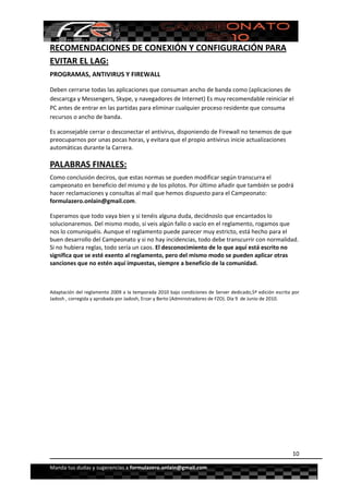  


RECOMENDACIONES DE CONEXIÓN Y CONFIGURACIÓN PARA 
EVITAR EL LAG: 
PROGRAMAS, ANTIVIRUS Y FIREWALL 

Deben cerrarse todas las aplicaciones que consuman ancho de banda como (aplicaciones de 
descarcga y Messengers, Skype, y navegadores de Internet) Es muy recomendable reiniciar el 
PC antes de entrar en las partidas para eliminar cualquier proceso residente que consuma 
recursos o ancho de banda. 

Es aconsejable cerrar o desconectar el antivirus, disponiendo de Firewall no tenemos de que 
preocuparnos por unas pocas horas, y evitara que el propio antivirus inicie actualizaciones 
automáticas durante la Carrera.

PALABRAS FINALES: 
Como conclusión deciros, que estas normas se pueden modificar según transcurra el 
campeonato en beneficio del mismo y de los pilotos. Por último añadir que también se podrá 
hacer reclamaciones y consultas al mail que hemos dispuesto para el Campeonato:  
formulazero.onlain@gmail.com. 

Esperamos que todo vaya bien y si tenéis alguna duda, decídnoslo que encantados lo 
solucionaremos. Del mismo modo, si veis algún fallo o vacío en el reglamento, rogamos que 
nos lo comuniquéis. Aunque el reglamento puede parecer muy estricto, está hecho para el 
buen desarrollo del Campeonato y si no hay incidencias, todo debe transcurrir con normalidad. 
Si no hubiera reglas, todo sería un caos. El desconocimiento de lo que aquí está escrito no 
significa que se esté exento al reglamento, pero del mismo modo se pueden aplicar otras 
sanciones que no estén aquí impuestas, siempre a beneficio de la comunidad. 

 

Adaptación del reglamento 2009 a la temporada 2010 bajo condiciones de Server dedicado,5ª edición escrita por 
Jadosh , corregida y aprobada por Jadosh, Erzar y Berto (Administradores de FZO). Día 9  de Junio de 2010. 




                                                                                                          10

Manda tus dudas y sugerencias a formulazero.onlain@gmail.com 
 