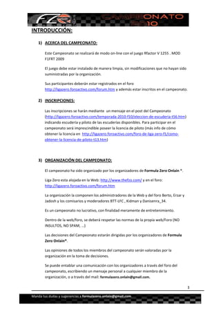  


INTRODUCCIÓN: 

    1) ACERCA DEL CAMPEONATO: 

        Este Campeonato se realizará de modo on‐line con el juego Rfactor V 1255 . MOD 
        F1FRT 2009 

        El juego debe estar instalado de manera limpia, sin modificaciones que no hayan sido 
        suministradas por la organización. 

        Sus participantes deberán estar registrados en el foro 
        http://ligazero.foroactivo.com/forum.htm y además estar inscritos en el campeonato. 

    2) INSCRIPCIONES:  

       Las inscripciones se harán mediante  un mensaje en el post del Campeonato 
       (http://ligazero.foroactivo.com/temporada‐2010‐f10/eleccion‐de‐escuderia‐t56.htm) 
       indicando escudería y piloto de las escuderías disponibles. Para participar en el 
       campeonato será imprescindible poseer la licencia de piloto (más info de cómo 
       obtener la licencia en  http://ligazero.foroactivo.com/foro‐de‐liga‐zero‐f1/como‐
       obtener‐la‐licencia‐de‐piloto‐t13.htm)  

        

    3) ORGANIZACIÓN DEL CAMPEONATO: 

        El campeonato ha sido organizado por los organizadores de Formula Zero Onlain ®. 

        Liga Zero esta alojada en la Web: http://www.thefzo.com/ y en el foro: 
        http://ligazero.foroactivo.com/forum.htm 

        La organización la componen los administradores de la Web y del foro Berto, Erzar y 
        Jadosh y los comisarios y moderadores BTT‐LFC , Kidman y Danisenra_34. 

        Es un campeonato no lucrativo, con finalidad meramente de entretenimiento.  

        Dentro de la web/foro, se deberá respetar las normas de la propia web/Foro (NO 
        INSULTOS, NO SPAM, …)  

        Las decisiones del Campeonato estarán dirigidas por los organizadores de Formula 
        Zero Onlain®. 

        Las opiniones de todos los miembros del campeonato serán valoradas por la 
        organización en la toma de decisiones. 

        Se puede entablar una comunicación con los organizadores a través del foro del 
        campeonato, escribiendo un mensaje personal a cualquier miembro de la 
        organización, o a través del mail: formulazero.onlain@gmail.com. 

                                                                                                3

Manda tus dudas y sugerencias a formulazero.onlain@gmail.com 
 