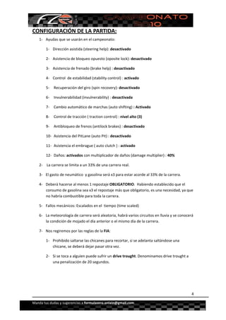  


CONFIGURACIÓN DE LA PARTIDA: 
    1‐ Ayudas que se usarán en el campeonato: 

        1‐ Dirección asistida (steering help): desactivado 

        2‐ Asistencia de bloqueo opuesto (oposite lock): desactivado 

        3‐ Asistencia de frenado (brake help) : desactivado 

        4‐ Control  de estabilidad (stability control) : activado 

        5‐  Recuperación del giro (spin recovery): desactivado 

        6‐  Invulnerabilidad (invulnerability) : desactivada 

        7‐  Cambio automático de marchas (auto shifting) : Activado 

        8‐  Control de tracción ( traction control) : nivel alto (3) 

        9‐  Antibloqueo de frenos (antilock brakes) : desactivado 

        10‐  Asistencia del PitLane (auto Pit) : desactivado 

        11‐  Asistencia el embrague ( auto clutch ) : activado 

        12‐  Daños: activados con multiplicador de daños (damage multiplier) : 40% 

    2‐  La carrera se limita a un 33% de una carrera real. 

    3‐ El gasto de neumático  y gasolina será x3 para estar acorde al 33% de la carrera. 

    4‐ Deberá hacerse al menos 1 repostaje OBLIGATORIO.  Habiendo establecido que el 
       consumo de gasolina sea x3 el repostaje más que obligatorio, es una necesidad, ya que 
       no habría combustible para toda la carrera.  

    5‐ Fallos mecánicos: Escalados en el  tiempo (time scaled) 

    6‐ La meteorología de carrera será aleatoria, habrá varios circuitos en lluvia y se conocerá 
       la condición de mojado el día anterior o el mismo día de la carrera. 

    7‐ Nos regiremos por las reglas de la FIA: 

        1‐ Prohibido saltarse las chicanes para recortar, si se adelanta saltándose una 
           chicane, se deberá dejar pasar otra vez. 

        2‐ Si se toca a alguien puede sufrir un drive trought. Denominamos drive trought a 
           una penalización de 20 segundos. 

 

 

                                                                                               4

Manda tus dudas y sugerencias a formulazero.onlain@gmail.com 
 