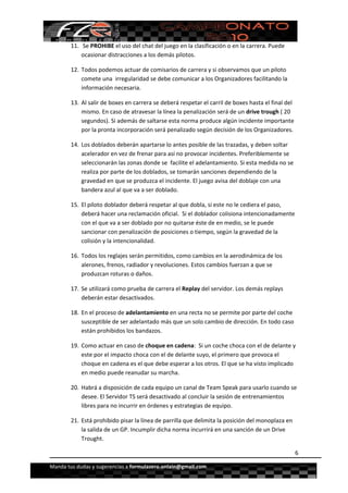  


        11.  Se PROHIBE el uso del chat del juego en la clasificación o en la carrera. Puede 
            ocasionar distracciones a los demás pilotos.  

        12. Todos podemos actuar de comisarios de carrera y si observamos que un piloto 
            comete una  irregularidad se debe comunicar a los Organizadores facilitando la 
            información necesaria. 

        13. Al salir de boxes en carrera se deberá respetar el carril de boxes hasta el final del 
            mismo. En caso de atravesar la línea la penalización será de un drive trough ( 20 
            segundos). Si además de saltarse esta norma produce algún incidente importante 
            por la pronta incorporación será penalizado según decisión de los Organizadores. 

        14. Los doblados deberán apartarse lo antes posible de las trazadas, y deben soltar 
            acelerador en vez de frenar para así no provocar incidentes. Preferiblemente se 
            seleccionarán las zonas donde se  facilite el adelantamiento. Si esta medida no se 
            realiza por parte de los doblados, se tomarán sanciones dependiendo de la 
            gravedad en que se produzca el incidente. El juego avisa del doblaje con una 
            bandera azul al que va a ser doblado.  

        15. El piloto doblador deberá respetar al que dobla, si este no le cediera el paso, 
            deberá hacer una reclamación oficial.  Si el doblador colisiona intencionadamente 
            con el que va a ser doblado por no quitarse éste de en medio, se le puede 
            sancionar con penalización de posiciones o tiempo, según la gravedad de la 
            colisión y la intencionalidad. 

        16. Todos los reglajes serán permitidos, como cambios en la aerodinámica de los 
            alerones, frenos, radiador y revoluciones. Estos cambios fuerzan a que se 
            produzcan roturas o daños.  

        17. Se utilizará como prueba de carrera el Replay del servidor. Los demás replays 
            deberán estar desactivados. 

        18. En el proceso de adelantamiento en una recta no se permite por parte del coche 
            susceptible de ser adelantado más que un solo cambio de dirección. En todo caso 
            están prohibidos los bandazos. 

        19. Como actuar en caso de choque en cadena:  Si un coche choca con el de delante y 
            este por el impacto choca con el de delante suyo, el primero que provoca el 
            choque en cadena es el que debe esperar a los otros. El que se ha visto implicado 
            en medio puede reanudar su marcha.  

        20. Habrá a disposición de cada equipo un canal de Team Speak para usarlo cuando se 
            desee. El Servidor TS será desactivado al concluir la sesión de entrenamientos 
            libres para no incurrir en órdenes y estrategias de equipo. 

        21. Está prohibido pisar la línea de parrilla que delimita la posición del monoplaza en 
            la salida de un GP. Incumplir dicha norma incurrirá en una sanción de un Drive  
            Trought. 

                                                                                                   6

Manda tus dudas y sugerencias a formulazero.onlain@gmail.com 
 