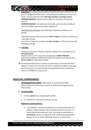  


        22. WARNINGS: Se considera Warning (aviso o advertencia) como una acción que de 
            por sí no es digna de sanción pero si  una advertencia al piloto que incurra en esa 
            acción.  Haremos distinción entre Warnings amarillos y warnings naranja.  
            WARNING AMARILLO‐ Acción leve pero digna de reprimenda. Un toque de 
            atención.  
            WARNING NARANJA‐ Una acción casi sancionable, que no ha sido considerada 
            como sancionable a pesar de no perder importancia.  

            Valoración de los Warnings: Cada 3 Warnings  Amarillo se considerara uno 
            Naranja.  

            2 Warnings  Naranja será una sanción de Drive Trought en el GP que se alcance los 
            2 warnings naranjas. 
            Por lo mismo, 6 Warning  amarillos será Drive Trought en el GP que se alcance los 
            6 warnings amarillos. 

        23. CHICANES: 

            Saltarse una chicane y no levantar el pie del acelerador será sancionado con un 
            warning amarillo.  
            Saltarse 2 chicanes en el mismo GP, será aplicado un DRIVE TROUGHT 
            Cada chicane saltada en el Mismo GP a partir de la segunda será aplicado otro 
            Drive Trought por cada chicane saltada. 

        24. No estará permitido estar en el server sin rodar (entrar y marcharse del Server 
            dejando  el coche). En el momento de la Q1 si un piloto no ha dado un solo paso 
            por meta (aunque no marque tiempo) será expulsado del server y tendrá que 
            entrar en el WARM UP si desea correr.  

 

FASES DEL CAMPEONATO: 
       1. ENTRENAMIENTOS LIBRES:  Habrá sesión de entrenamientos libres 
          24horas/7días a la semana hasta la hora de la clasificación del siguiente Gran 
          Premio oficial.  

       2. CLASIFICACIÓN:  

            1. Se dará 1 punto al que consiga la pole position. 

            2.  La clasificación se hará en dos sesiones, Q1 y Q2. 

            RONDA DE CLASIFICACIÓN Q1: 

                a. La Q1 (Qualify 1 o Ronda de Clasificación 1) se hará de forma libre con 
                   reglajes y cargas de gasolina libres. El tiempo será de 15 minutos y no 
                   habrá limitación de vueltas por coche. Esta ronda de clasificación es 
                   eliminatoria,  pasarán a la siguiente ronda el 50% de los participantes. 
                   Ejemplo: Si hay 12 coches clasificando, pasarán a la Q2 6 coches. 
                                                                                                   7

Manda tus dudas y sugerencias a formulazero.onlain@gmail.com 
 