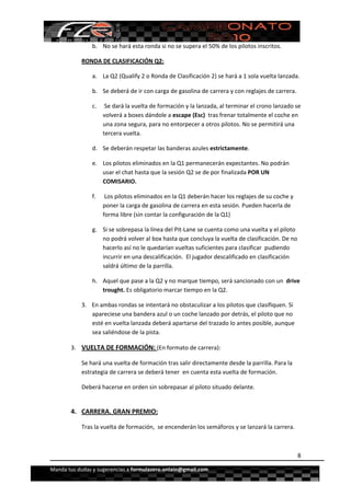  


                b. No se hará esta ronda si no se supera el 50% de los pilotos inscritos. 

            RONDA DE CLASIFICACIÓN Q2: 

                a. La Q2 (Qualify 2 o Ronda de Clasificación 2) se hará a 1 sola vuelta lanzada. 

                b. Se deberá de ir con carga de gasolina de carrera y con reglajes de carrera.  

                c.  Se dará la vuelta de formación y la lanzada, al terminar el crono lanzado se 
                   volverá a boxes dándole a escape (Esc)  tras frenar totalmente el coche en 
                   una zona segura, para no entorpecer a otros pilotos. No se permitirá una 
                   tercera vuelta.  

                d. Se deberán respetar las banderas azules estrictamente. 

                e. Los pilotos eliminados en la Q1 permanecerán expectantes. No podrán 
                   usar el chat hasta que la sesión Q2 se de por finalizada POR UN 
                   COMISARIO. 

                f.    Los pilotos eliminados en la Q1 deberán hacer los reglajes de su coche y 
                     poner la carga de gasolina de carrera en esta sesión. Pueden hacerla de 
                     forma libre (sin contar la configuración de la Q1) 

                g. Si se sobrepasa la línea del Pit‐Lane se cuenta como una vuelta y el piloto 
                   no podrá volver al box hasta que concluya la vuelta de clasificación. De no 
                   hacerlo así no le quedarían vueltas suficientes para clasificar  pudiendo 
                   incurrir en una descalificación.  El jugador descalificado en clasificación 
                   saldrá último de la parrilla. 

                h. Aquel que pase a la Q2 y no marque tiempo, será sancionado con un  drive 
                   trought. Es obligatorio marcar tiempo en la Q2. 

            3. En ambas rondas se intentará no obstaculizar a los pilotos que clasifiquen. Si 
               apareciese una bandera azul o un coche lanzado por detrás, el piloto que no 
               esté en vuelta lanzada deberá apartarse del trazado lo antes posible, aunque 
               sea saliéndose de la pista. 

       3. VUELTA DE FORMACIÓN: (En formato de carrera): 

            Se hará una vuelta de formación tras salir directamente desde la parrilla. Para la 
            estrategia de carrera se deberá tener  en cuenta esta vuelta de formación. 

            Deberá hacerse en orden sin sobrepasar al piloto situado delante. 
             

       4. CARRERA. GRAN PREMIO:  

            Tras la vuelta de formación,  se encenderán los semáforos y se lanzará la carrera. 
             

                                                                                                  8

Manda tus dudas y sugerencias a formulazero.onlain@gmail.com 
 