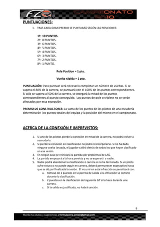  


PUNTUACIONES: 
       1. TRAS CADA GRAN PREMIO SE PUNTUARÁ SEGÚN LAS POSICIONES: 

            1º: 10 PUNTOS. 
            2º: 8 PUNTOS. 
            3º: 6 PUNTOS. 
            4º: 5 PUNTOS. 
            5º: 4 PUNTOS. 
            6º: 3 PUNTOS. 
            7º: 2 PUNTOS. 
            8º: 1 PUNTO. 

                            Pole Position = 1 pto. 

                            Vuelta rápida = 1 pto. 

PUNTUACIÓN: Para puntuar será necesario completar un número de vueltas. Si se 
supera el 80% de la carrera, se puntuará con el 100% de los puntos correspondientes.  
Si sólo se supera al 50% de la carrera, se otorgará la mitad de los puntos 
correspondientes al puesto conseguido.  Los puntos de pole o triplete no se verán 
afectados por esta excepción. 

PREMIO DE CONSTRUCTORES: La suma de los puntos de los pilotos de una escudería 
determinarán  los puntos totales del equipo y la posición del mismo en el campeonato. 

 

ACERCA DE LA CONEXIÓN E IMPREVISTOS: 
        1. Si uno de los pilotos pierde la conexión en mitad de la carrera, no podrá volver a 
           reanudarla.  
        2. Si pierde la conexión en clasificación no podrá reincorporarse. Si no ha dado 
           ninguna vuelta lanzada, el jugador saldrá detrás de todos los que hayan clasificado 
           en esa sesión. 
        3. En ningún caso se reiniciará la partida por problemas de LAG.  
        4. La partida empezará a la hora prevista y no se esperará  a nadie. 
        5. Nadie podrá abandonar la clasificación o carrera si no ha terminado. Si un piloto 
           sufre rotura o no puede seguir en carrera, deberá permanecer expectativo hasta 
           que se dé por finalizada la sesión.  El incurrir en esta infracción se penalizará con: 
                a. Retraso de 2 puestos en la parrilla de salida si la infracción se comete 
                   durante la clasificación. 
                b. 2 puestos en la clasificación del siguiente GP si lo hace durante una 
                   carrera.
                c. Si la salida es justificada, no habrá sanción. 




                                                                                                9

Manda tus dudas y sugerencias a formulazero.onlain@gmail.com 
 