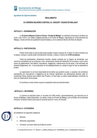 Igualdad de Oportunidades
C/ Concejal Muñoz Cerván, nº 3, Módulo 3, 29003 Málaga TLF.: 951926006 http://areadeigualdad.malaga.eu/
Área de Derechos Sociales, Igualdad, Accesibilidad, Políticas Inclusivas y Vivienda.
REGLAMENTO
IX CARRERA MUJERES CONTRAL EL CÁNCER “CIUDAD DE MÁLAGA”
ARTICULO 1.- DENOMINACIÓN.
La IX Carrera Mujeres Contra el Cáncer “Ciudad de Málaga” se celebrará el domingo 5 de Marzo de
2.023, a las 10’30 h. con salida y llegada previstas en el Puerto de Málaga, organizada por el Ayuntamiento de
Málaga, a través del Área de Igualdad de Oportunidades y con la asistencia técnica del Área de Deporte.
ARTÍCULO 2.- PARTICIPACIÓN.
Podrán tomar parte en esta prueba todas aquellas mujeres mayores de 12 años (12 años incluidos) que
lo deseen, siempre y cuando estén correctamente inscritas, y hasta un máximo de 4.750 corredoras.
Todas las participantes, oficialmente inscritas, estarán cubiertas por un Seguro de Accidentes, que
cubrirá los accidentes que se produzcan como consecuencia directa del desarrollo de la prueba y nunca como
causa de padecimiento, tara latente, imprudencia, negligencia, inobservancia de las leyes y del articulado del
presente Reglamento, etc., ni los producidos en los desplazamientos al y desde el lugar en que se desarrolle la
prueba.
La organización no se hace responsable de los daños que pudieran causar, o causarse, las corredoras
participantes por imprudencia o negligencia de las mismas. Igualmente, las participantes declaran estar en
condiciones físicas óptimas para realizar esta Prueba y lo hace bajo su entera responsabilidad, eximiendo de
toda a la Organización de la prueba.
El inscribirse en esta Carrera supone la aceptación plena de esta Normativa
ARTICULO 3.- RECORRIDO.
La Carrera se disputará sobre un recorrido de 4.600 metros, aproximadamente, que discurrirá por el
Puerto de Málaga y calles adyacentes, con salida y meta en el Puerto de Málaga, junto al Edificio de la Autoridad
Portuaria. El tiempo máximo para hacer el recorrido será de 1 hora y 30 minutos.
ARTÍCULO 4.- CATEGORÍAS.
Se establecen las siguientes categorías:
 Absoluta
 Diferentes capacidades
 Corredora de mayor edad que finalice la carrera
 