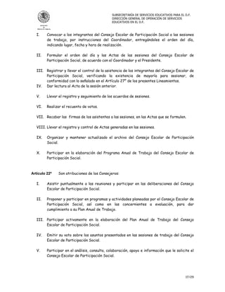 SUBSECRETARÍA DE SERVICIOS EDUCATIVOS PARA EL D.F.
                                                DIRECCIÓN GENERAL DE OPERACIÓN DE SERVICIOS
                                                EDUCATIVOS EN EL D.F.



   I.    Convocar a los integrantes del Consejo Escolar de Participación Social a las sesiones
         de trabajo, por instrucciones del Coordinador, entregándoles el orden del día,
         indicando lugar, fecha y hora de realización.

   II.   Formular el orden del día y las Actas de las sesiones del Consejo Escolar de
         Participación Social, de acuerdo con el Coordinador y el Presidente.

   III. Registrar y llevar el control de la asistencia de los integrantes del Consejo Escolar de
        Participación Social, verificando la existencia de mayoría para sesionar, de
        conformidad con lo señalado en el Artículo 27° de los presentes Lineamientos.
   IV. Dar lectura al Acta de la sesión anterior.

   V.    Llevar el registro y seguimiento de los acuerdos de sesiones.

   VI.   Realizar el recuento de votos.

   VII. Recabar las firmas de los asistentes a las sesiones, en las Actas que se formulen.

   VIII. Llevar el registro y control de Actas generadas en las sesiones.

   IX.   Organizar y mantener actualizado el archivo del Consejo Escolar de Participación
         Social.

   X.    Participar en la elaboración del Programa Anual de Trabajo del Consejo Escolar de
         Participación Social.



Artículo 22º   Son atribuciones de los Consejeros:

   I.    Asistir puntualmente a las reuniones y participar en las deliberaciones del Consejo
         Escolar de Participación Social.

   II.   Proponer y participar en programas y actividades planeadas por el Consejo Escolar de
         Participación Social, así como en las concernientes a evaluación, para dar
         cumplimiento a su Plan Anual de Trabajo.

   III. Participar activamente en la elaboración del Plan Anual de Trabajo del Consejo
        Escolar de Participación Social.

   IV.   Emitir su voto sobre los asuntos presentados en las sesiones de trabajo del Consejo
         Escolar de Participación Social.

   V.    Participar en el análisis, consulta, colaboración, apoyo e información que le solicite el
         Consejo Escolar de Participación Social.




                                                                                              17/29
 