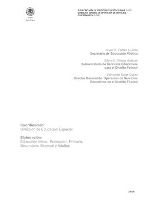 SUBSECRETARÍA DE SERVICIOS EDUCATIVOS PARA EL D.F.
                                    DIRECCIÓN GENERAL DE OPERACIÓN DE SERVICIOS
                                    EDUCATIVOS EN EL D.F.




                                                         Reyes S. Taméz Guerra
                                               Secretario de Educación Pública

                                                      Silvya B. Ortega Salazar
                                       Subsecretaria de Servicios Educativos
                                                      para el Distrito Federal

                                                       Edmundo Salas Garza
                                  Director General de Operación de Servicios
                                             Educativos en el Distrito Federal




Coordinación:
Dirección de Educación Especial

Elaboración:
Educación Inicial, Preescolar, Primaria,
Secundaria, Especial y Adultos.




                                                                                  29/29
 