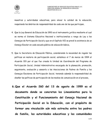 SUBSECRETARÍA DE SERVICIOS EDUCATIVOS PARA EL D.F.
                                       DIRECCIÓN GENERAL DE OPERACIÓN DE SERVICIOS
                                       EDUCATIVOS EN EL D.F.




   maestros y autoridades educativas, para elevar la calidad de la educación,

   respetando los ámbitos de responsabilidad de cada uno de los que participan,



4. Que la Ley General de Educación de 1993 es el instrumento jurídico mediante el cual

   se norma el Sistema Educativo Nacional e institucionaliza a rango de Ley a los

   Consejos de Participación Social y que en el Capítulo VII se prevé la existencia de un

   Consejo Escolar en cada escuela pública de educación básica,



5. Que la Secretaria de Educación Pública, considerando la necesidad de regular las

   políticas en materia de participación social, establece el 7 de marzo de 1994 el

   Acuerdo 193 por el que fue creada la Unidad de Coordinación del Programa de

   Participación Social, Unidad Administrativa encargada de la planeación, promoción,

   seguimiento, evaluación y asesoría a las Asociaciones de Padres de Familia y los

   Consejos Escolares de Participación Social, teniendo además la responsabilidad de

   diseñar las políticas de participación de los medios de comunicación en el proceso,



6. Que el Acuerdo 260 del 13 de agosto de 1999 es el

   documento donde se concretan los Lineamientos para la

   Constitución y el Funcionamiento del Consejo Nacional de

   Participación Social en la Educación, con el propósito de

   formar una vinculación aún más estrecha entre los padres

   de familia, las autoridades educativas y las comunidades
                                                                                            6/29
 