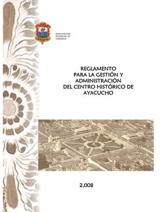 MUNICIPALIDAD
PROVINCIAL DE
HUAMANGA

REGLAMENTO
PARA LA GESTIÓN Y
ADMINISTRACIÓN
DEL CENTRO HISTÓRICO DE
AYACUCHO

2,008

 