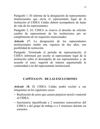 10



Parágrafo 1. El informe de la designación de representantes
institucionales que envía el representante legal de la
institución al CIDEA Caldas deberá acompañarse de hojas
de vida de los representantes.
Parágrafo 2. EL CIDEA se reserva el derecho de solicitar
cambio de representante de las instituciones por no
cumplimiento de los requisitos mencionados.
Artículo 17. La designación de los representantes
institucionales tendrá una vigencia de dos años, con
posibilidad de reelección.
Parágrafo. Terminado el período de representación, el
CIDEA informará por escrito al representante legal de la
institución sobre el desempeño de sus representantes y, de
acuerdo al caso, sugerirá de manera argumentada la
continuidad o no del representante institucional.



       CAPÍTULO IV. DE LAS EXCLUSIONES

Artículo 18. El CIDEA Caldas podrá excluir a sus
integrantes en los siguientes casos:
− Realización de actos que causen perjuicio moral o material
  al CIDEA.
− Inasistencia injustificada a 2 reuniones consecutivas del
  CIDEA o del grupo de trabajo o a 5 reuniones durante un
  semestre.
 