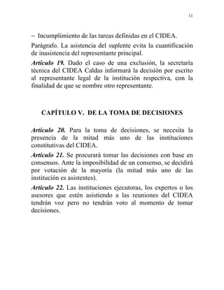 11



− Incumplimiento de las tareas definidas en el CIDEA.
Parágrafo. La asistencia del suplente evita la cuantificación
de inasistencia del representante principal.
Artículo 19. Dado el caso de una exclusión, la secretaría
técnica del CIDEA Caldas informará la decisión por escrito
al representante legal de la institución respectiva, con la
finalidad de que se nombre otro representante.



   CAPÍTULO V. DE LA TOMA DE DECISIONES

Artículo 20. Para la toma de decisiones, se necesita la
presencia de la mitad más uno de las instituciones
constitutivas del CIDEA.
Artículo 21. Se procurará tomar las decisiones con base en
consensos. Ante la imposibilidad de un consenso, se decidirá
por votación de la mayoría (la mitad más uno de las
institución es asistentes).
Artículo 22. Las instituciones ejecutoras, los expertos o los
asesores que estén asistiendo a las reuniones del CIDEA
tendrán voz pero no tendrán voto al momento de tomar
decisiones.
 