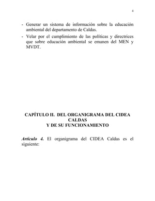 4



- Generar un sistema de información sobre la educación
  ambiental del departamento de Caldas.
- Velar por el cumplimiento de las políticas y directrices
  que sobre educación ambiental se emanen del MEN y
  MVDT.




 CAPÍTULO II. DEL ORGANIGRAMA DEL CIDEA
                  CALDAS
        Y DE SU FUNCIONAMIENTO

Artículo 4. El organigrama del CIDEA Caldas es el
siguiente:
 