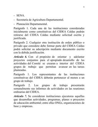 6



- SENA.
- Secretaría de Agricultura Departamental.
- Planeación Departamental.
Parágrafo 1. Cada una de las instituciones consideradas
inicialmente como constitutivas del CIDEA Caldas podrán
retirarse del CIDEA Caldas mediante solicitud escrita y
justificada.
Parágrafo 2. Cualquier otra institución de orden público o
privado que considere debe formar parte del CIDEA Caldas
podrá solicitar su adscripción mediante documento escrito
con la debida justificación.
Artículo 6. Con el propósito de orientar y adelantar
proyectos conjuntos para el apropiado desarrollo de las
actividades del Comité se crearan a interior del CIDEA
grupos de trabajo que permitan avanzar en las tareas
planteadas.
Parágrafo 1. Los representantes de las instituciones
constitutivas del CIDEA deberán pertenecer al menos a un
grupo de trabajo.
Parágrafo 2. Los grupos de trabajo presentarán
semanalmente sus informes de actividades en las reuniones
ordinarias del CIDEA.
Artículo 7. Se consideran instituciones ejecutoras aquellas
que desarrollan actividades, programas, planes o proyectos
de educación ambiental; entre ellas ONGs, organizaciones de
base y empresas.
 